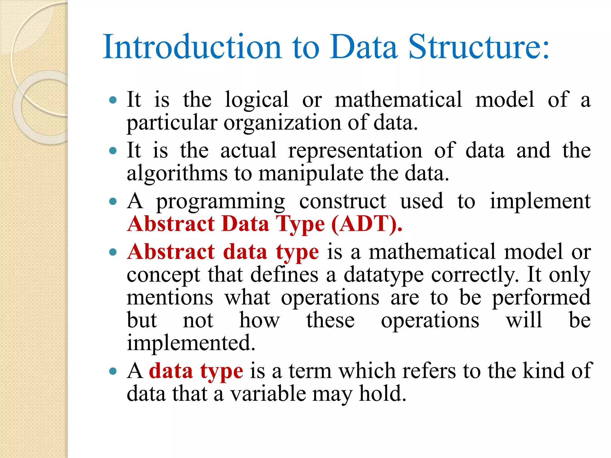 Introduction to Data Structure:  It is the logical or mathematical model of a particular organization of data.  It is the actual representation of data and the algorithms to manipulate the data.  A programming construct used to implement Abstract Data Type (ADT).  Abstract data type is a mathematical model or concept that defines a datatype correctly. It only mentions what operations are to be performed but not how these operations will be implemented.  A data type is a term which refers to the kind of data that a variable may hold. 