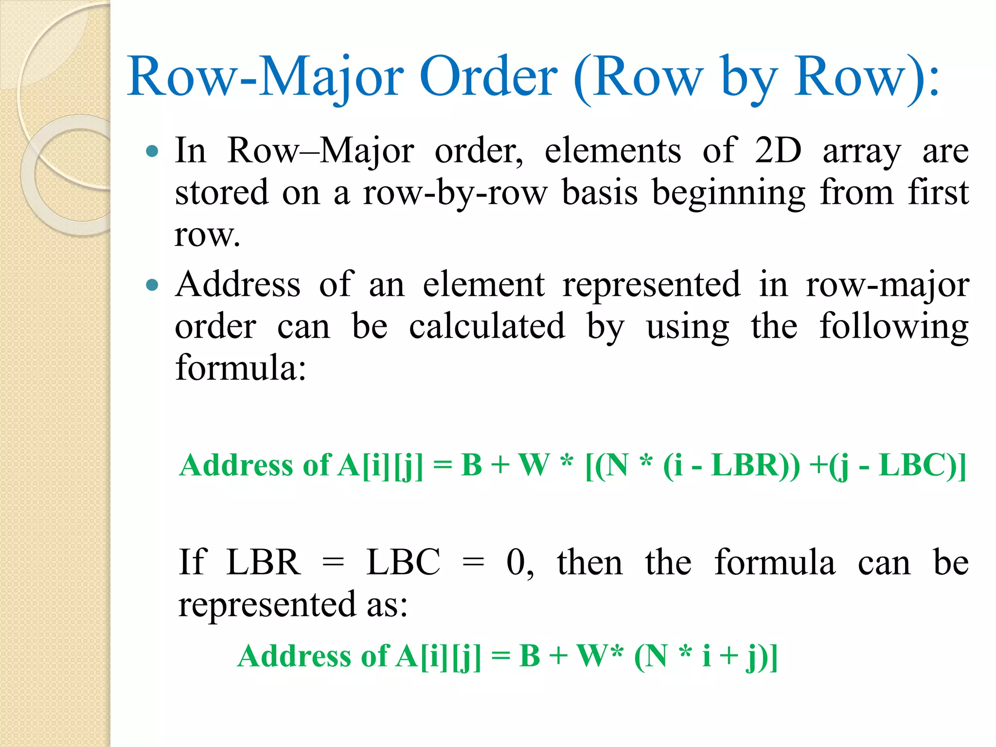 Row-Major Order (Row by Row):  In Row–Major order, elements of 2D array are stored on a row-by-row basis beginning from first row.  Address of an element represented in row-major order can be calculated by using the following formula: Address of A[i][j] = B + W * [(N * (i - LBR)) +(j - LBC)] If LBR = LBC = 0, then the formula can be represented as: Address of A[i][j] = B + W* (N * i + j)] 
