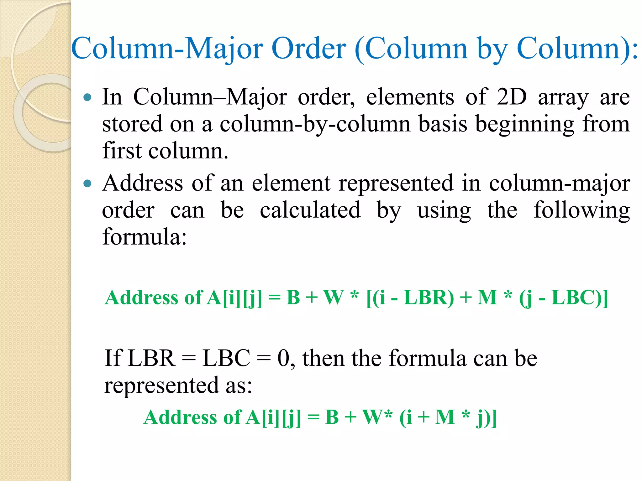 Column-Major Order (Column by Column):  In Column–Major order, elements of 2D array are stored on a column-by-column basis beginning from first column.  Address of an element represented in column-major order can be calculated by using the following formula: Address of A[i][j] = B + W * [(i - LBR) + M * (j - LBC)] If LBR = LBC = 0, then the formula can be represented as: Address of A[i][j] = B + W* (i + M * j)] 