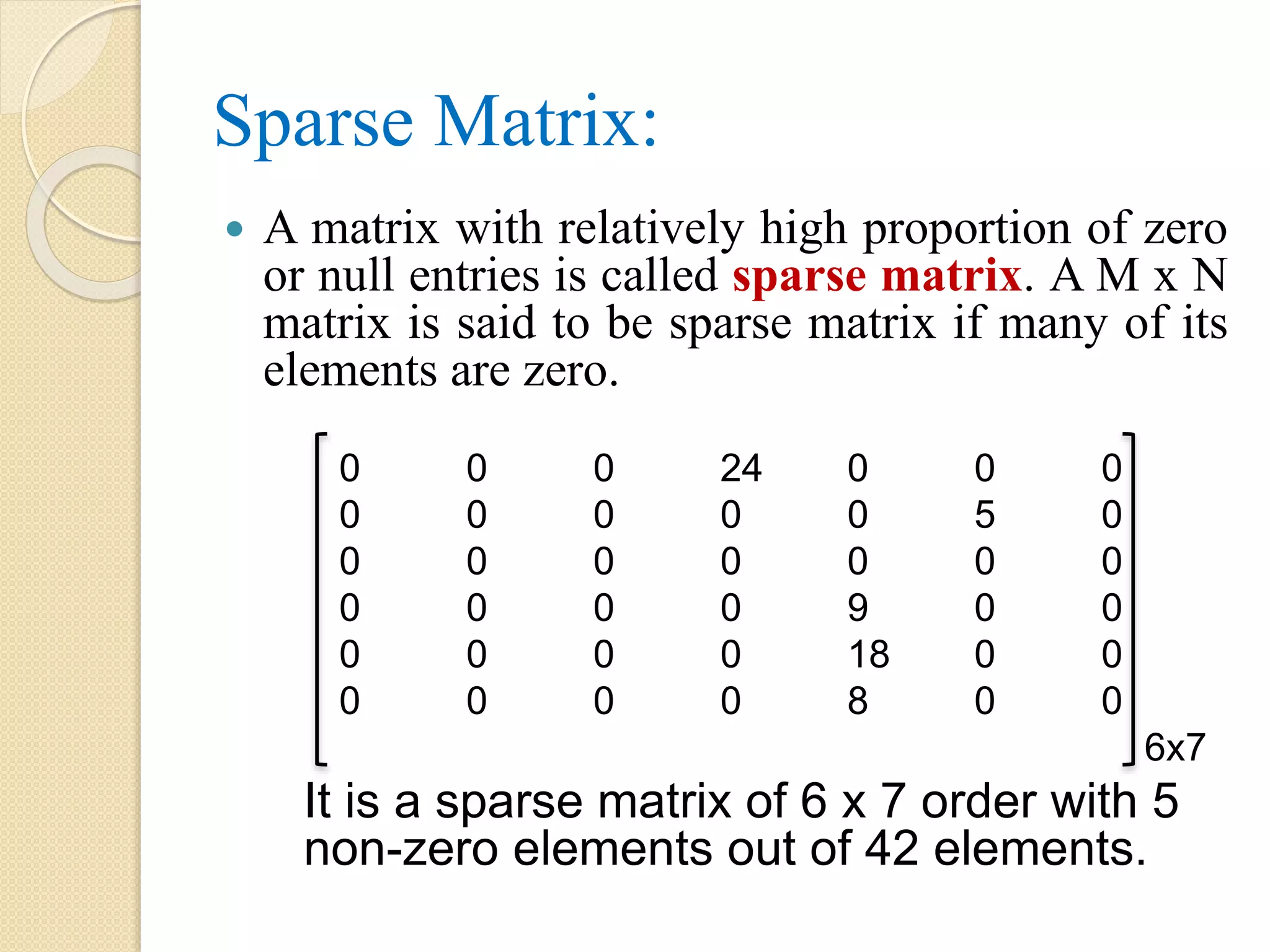 Sparse Matrix:  A matrix with relatively high proportion of zero or null entries is called sparse matrix. A M x N matrix is said to be sparse matrix if many of its elements are zero. 0 0 0 24 0 0 0 0 0 0 0 0 5 0 0 0 0 0 0 0 0 0 0 0 0 9 0 0 0 0 0 0 18 0 0 0 0 0 0 8 0 0 6x7 It is a sparse matrix of 6 x 7 order with 5 non-zero elements out of 42 elements. 