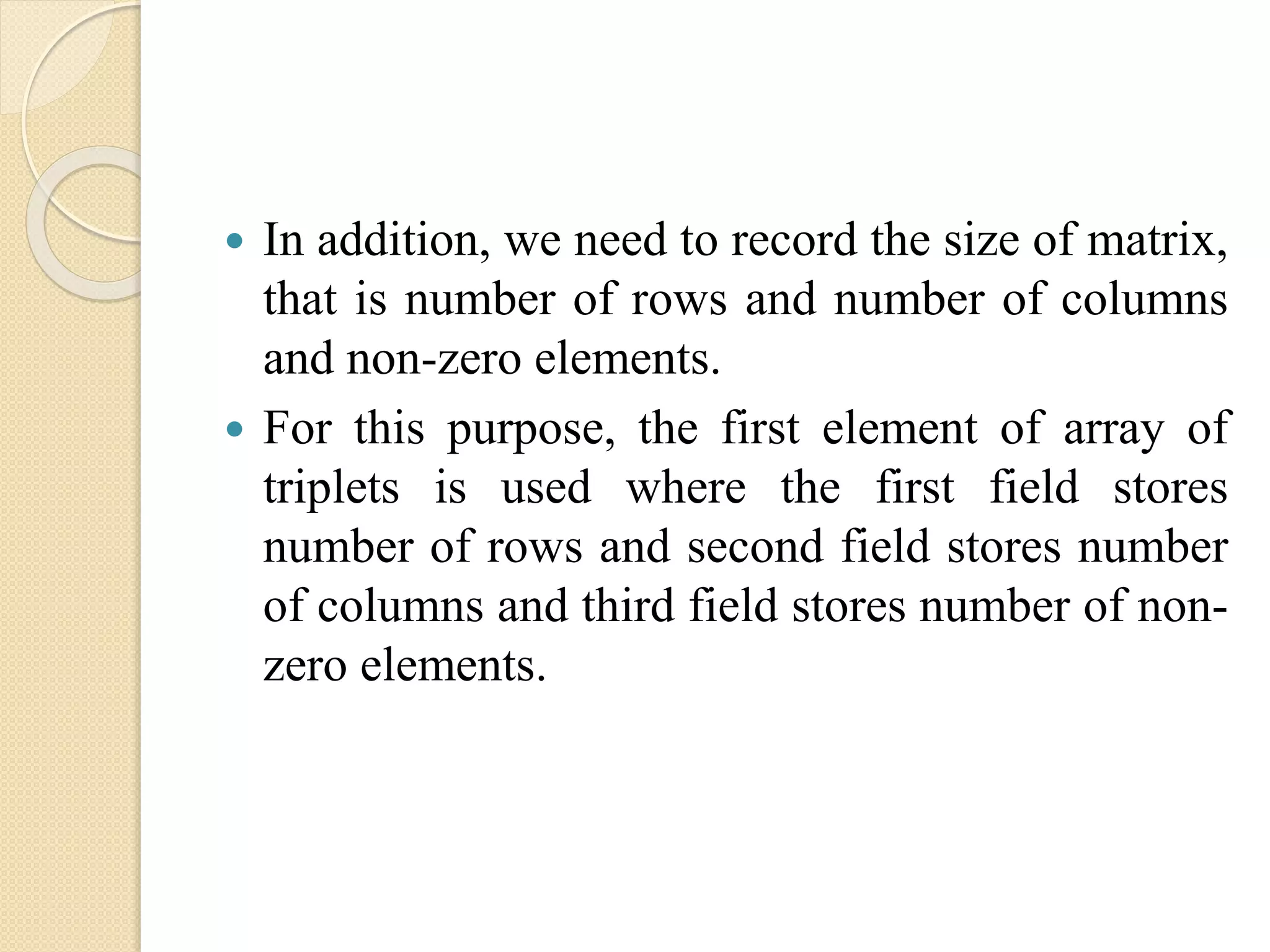  In addition, we need to record the size of matrix, that is number of rows and number of columns and non-zero elements.  For this purpose, the first element of array of triplets is used where the first field stores number of rows and second field stores number of columns and third field stores number of non- zero elements. 