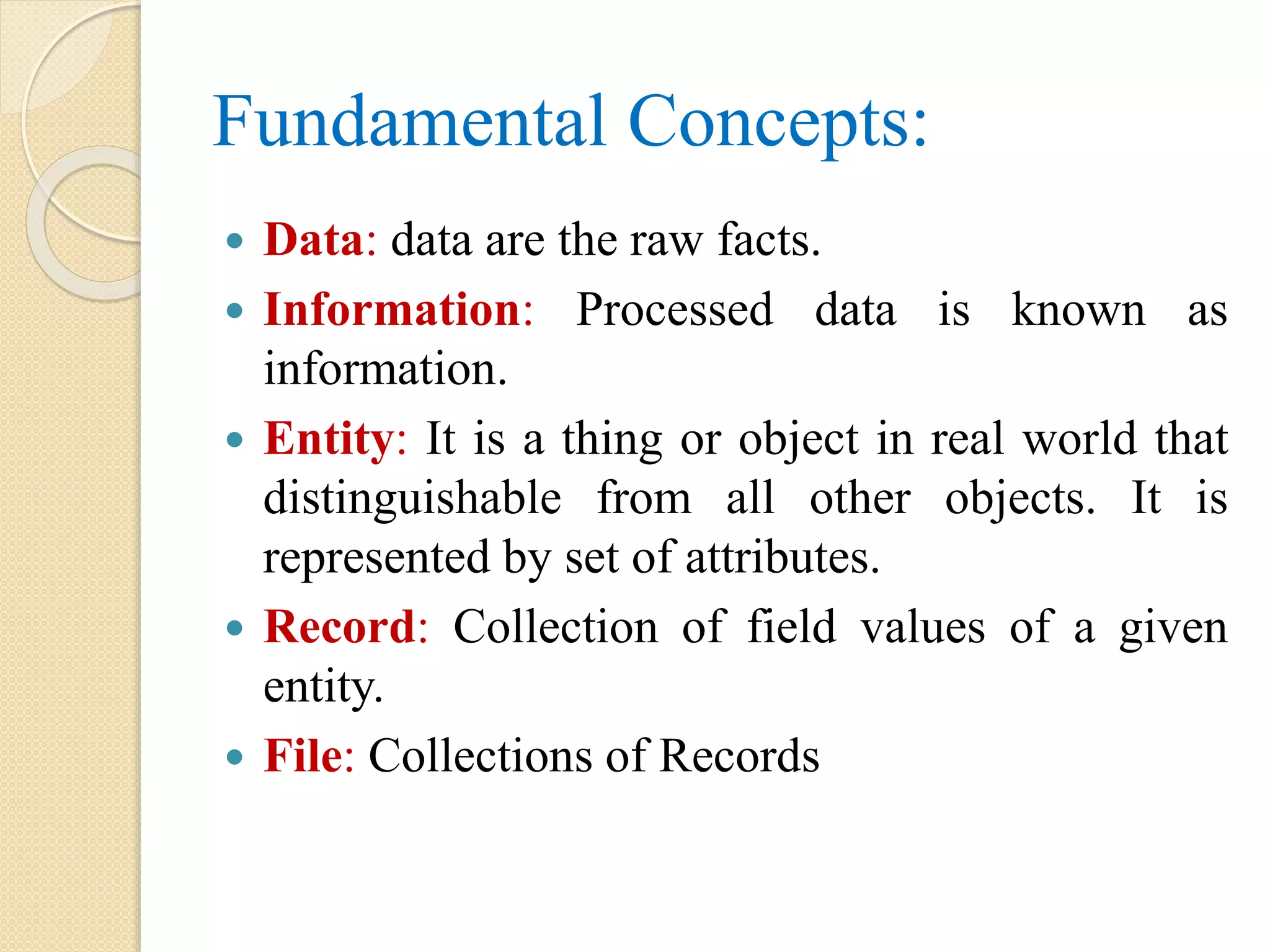 Fundamental Concepts:  Data: data are the raw facts.  Information: Processed data is known as information.  Entity: It is a thing or object in real world that distinguishable from all other objects. It is represented by set of attributes.  Record: Collection of field values of a given entity.  File: Collections of Records 
