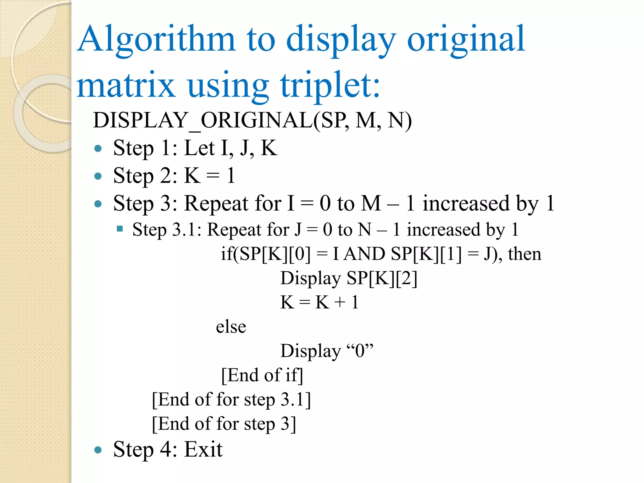 Algorithm to display original matrix using triplet: DISPLAY_ORIGINAL(SP, M, N)  Step 1: Let I, J, K  Step 2: K = 1  Step 3: Repeat for I = 0 to M – 1 increased by 1  Step 3.1: Repeat for J = 0 to N – 1 increased by 1 if(SP[K][0] = I AND SP[K][1] = J), then Display SP[K][2] K = K + 1 else Display “0” [End of if] [End of for step 3.1] [End of for step 3]  Step 4: Exit 