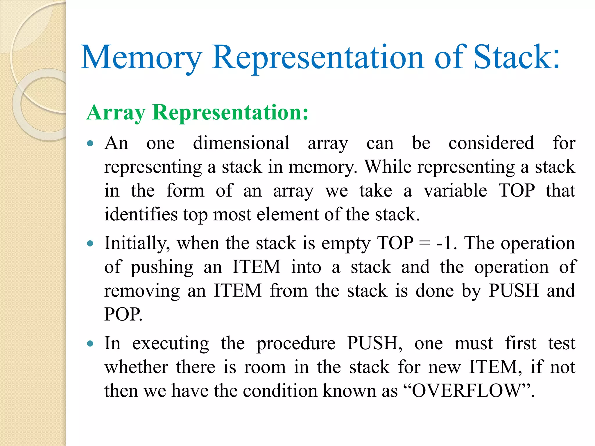 Memory Representation of Stack: Array Representation:  An one dimensional array can be considered for representing a stack in memory. While representing a stack in the form of an array we take a variable TOP that identifies top most element of the stack.  Initially, when the stack is empty TOP = -1. The operation of pushing an ITEM into a stack and the operation of removing an ITEM from the stack is done by PUSH and POP.  In executing the procedure PUSH, one must first test whether there is room in the stack for new ITEM, if not then we have the condition known as “OVERFLOW”. 