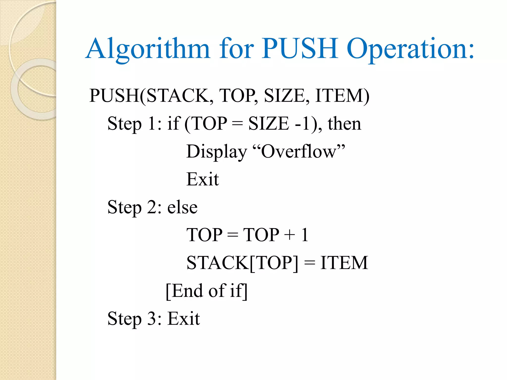 Algorithm for PUSH Operation: PUSH(STACK, TOP, SIZE, ITEM) Step 1: if (TOP = SIZE -1), then Display “Overflow” Exit Step 2: else TOP = TOP + 1 STACK[TOP] = ITEM [End of if] Step 3: Exit 