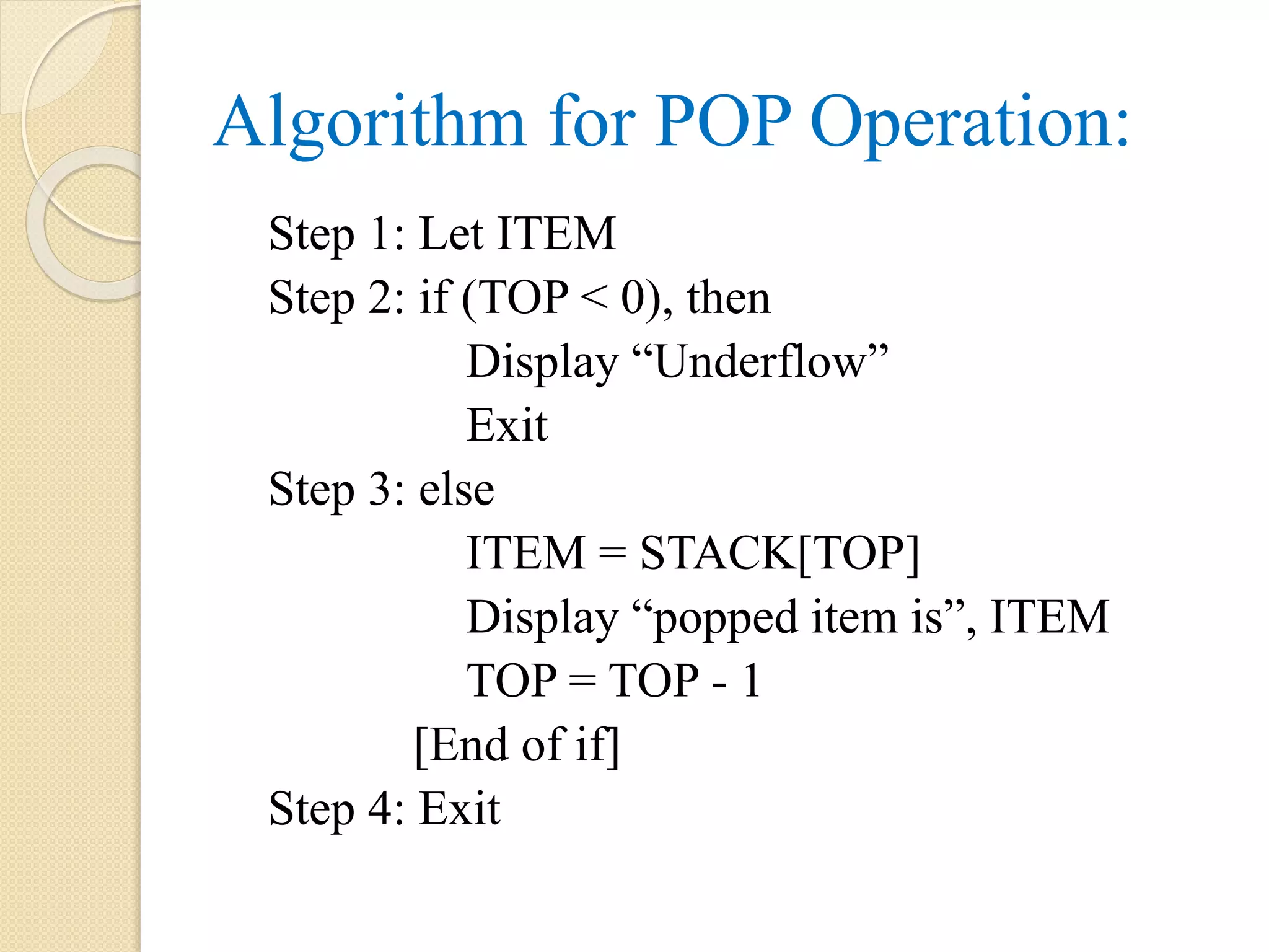 Algorithm for POP Operation: Step 1: Let ITEM Step 2: if (TOP < 0), then Display “Underflow” Exit Step 3: else ITEM = STACK[TOP] Display “popped item is”, ITEM TOP = TOP - 1 [End of if] Step 4: Exit 