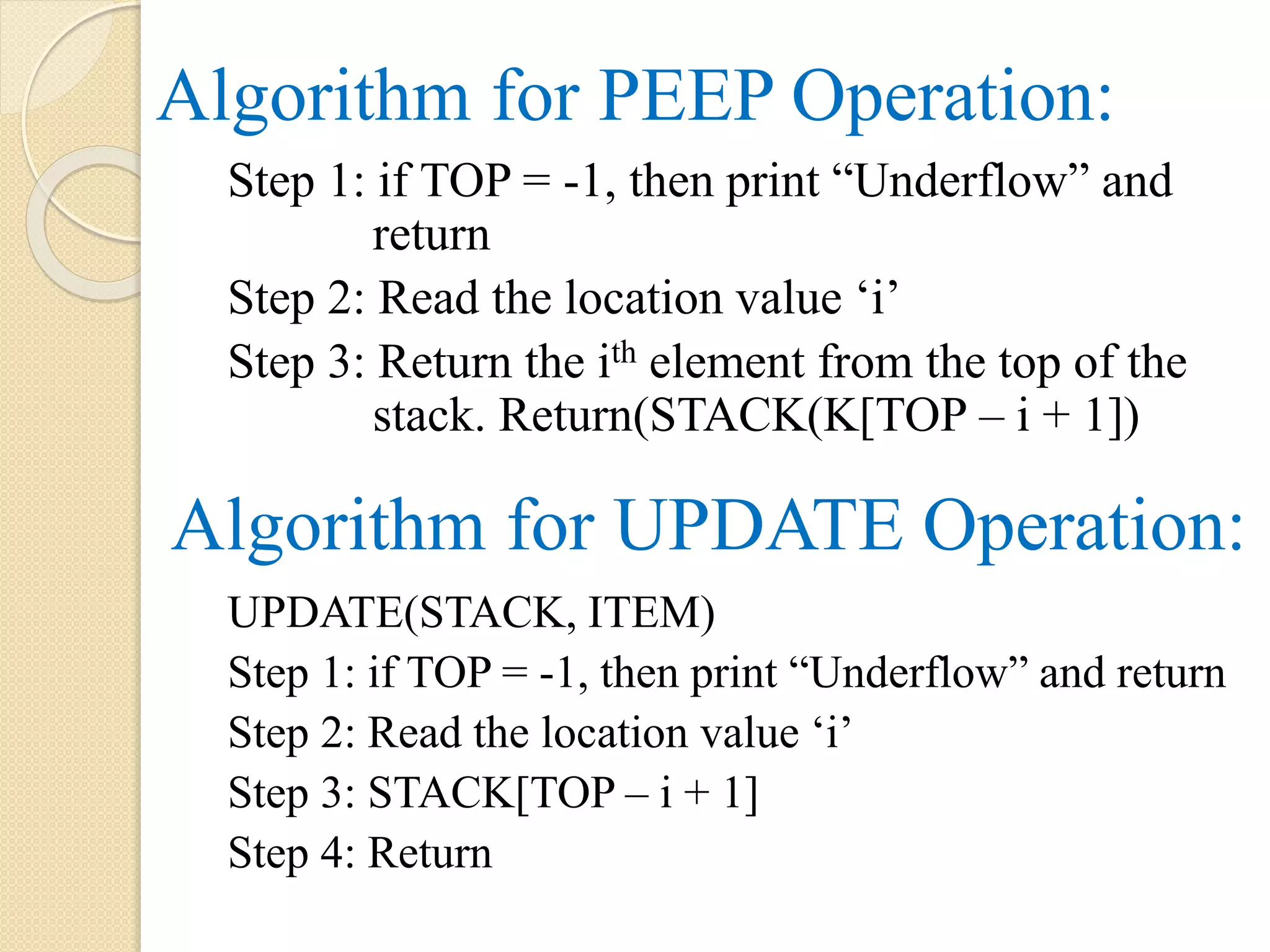 Algorithm for PEEP Operation: Step 1: if TOP = -1, then print “Underflow” and return Step 2: Read the location value ‘i’ Step 3: Return the ith element from the top of the stack. Return(STACK(K[TOP – i + 1]) Algorithm for UPDATE Operation: UPDATE(STACK, ITEM) Step 1: if TOP = -1, then print “Underflow” and return Step 2: Read the location value ‘i’ Step 3: STACK[TOP – i + 1] Step 4: Return 