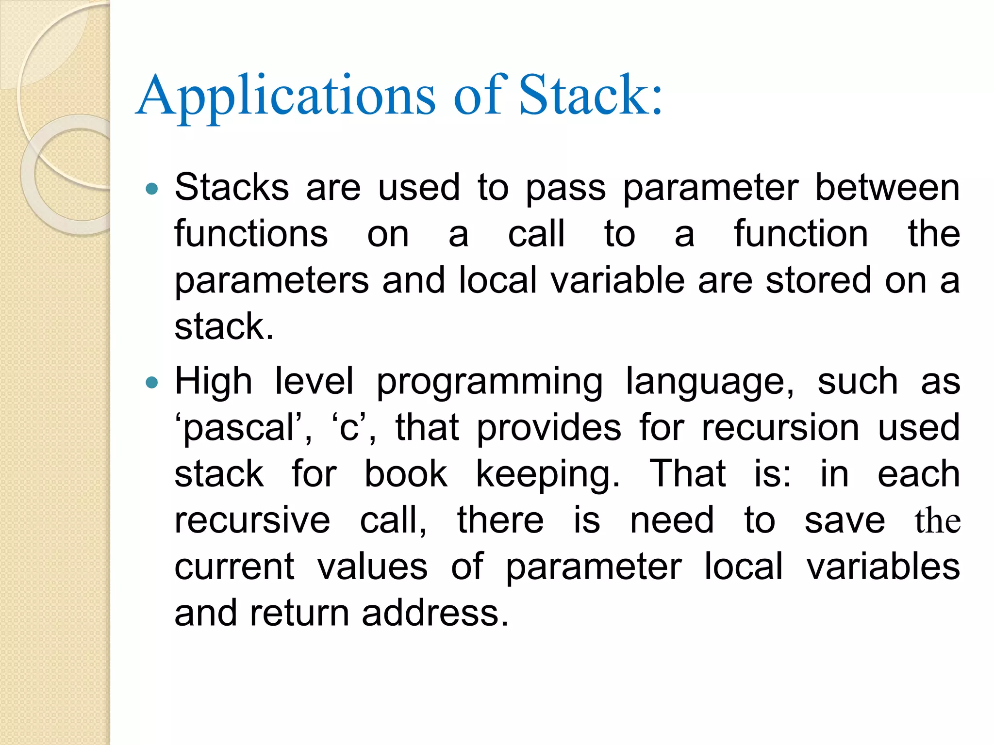 Applications of Stack:  Stacks are used to pass parameter between functions on a call to a function the parameters and local variable are stored on a stack.  High level programming language, such as ‘pascal’, ‘c’, that provides for recursion used stack for book keeping. That is: in each recursive call, there is need to save the current values of parameter local variables and return address. 