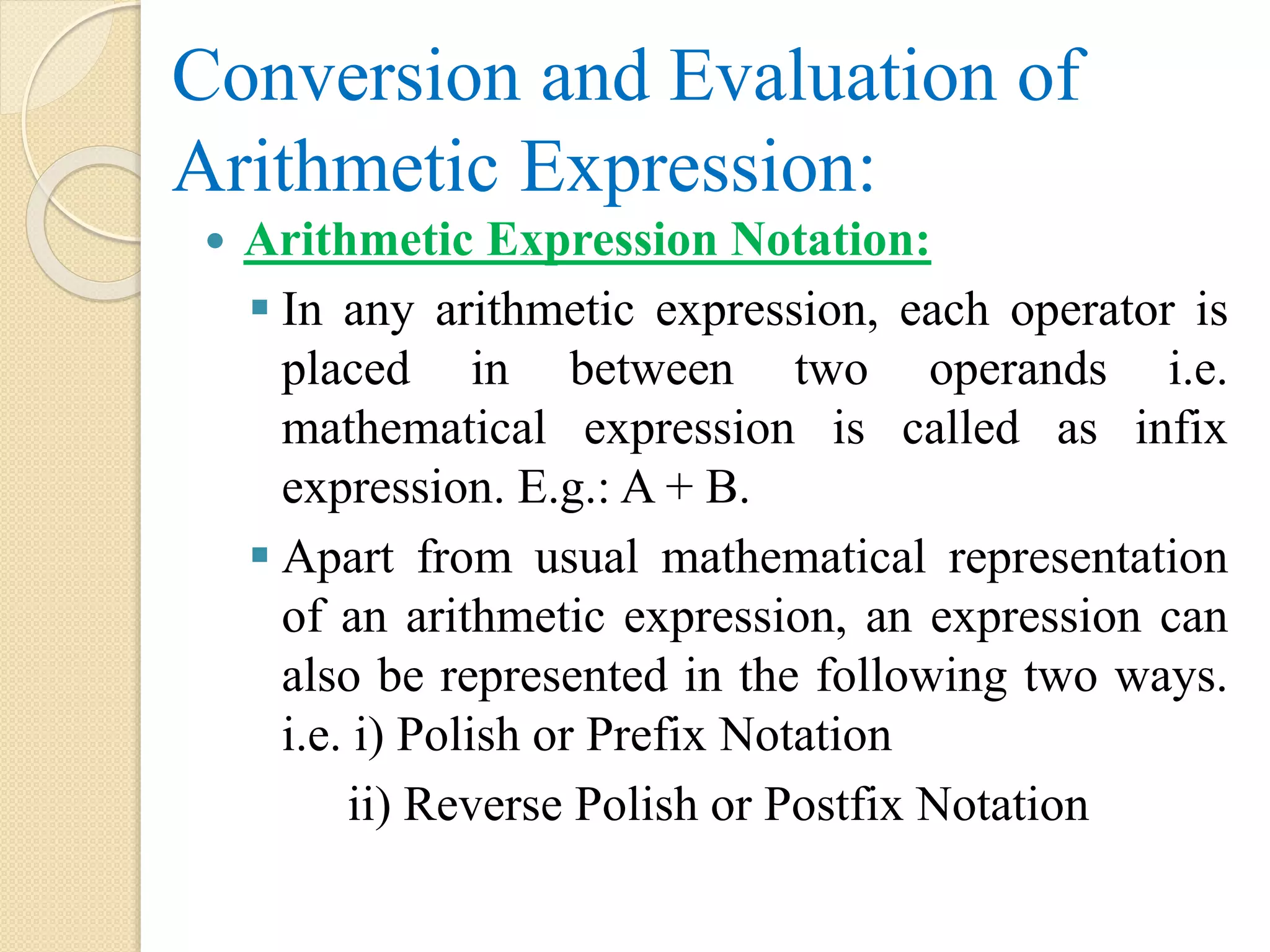 Conversion and Evaluation of Arithmetic Expression:  Arithmetic Expression Notation:  In any arithmetic expression, each operator is placed in between two operands i.e. mathematical expression is called as infix expression. E.g.: A + B.  Apart from usual mathematical representation of an arithmetic expression, an expression can also be represented in the following two ways. i.e. i) Polish or Prefix Notation ii) Reverse Polish or Postfix Notation 