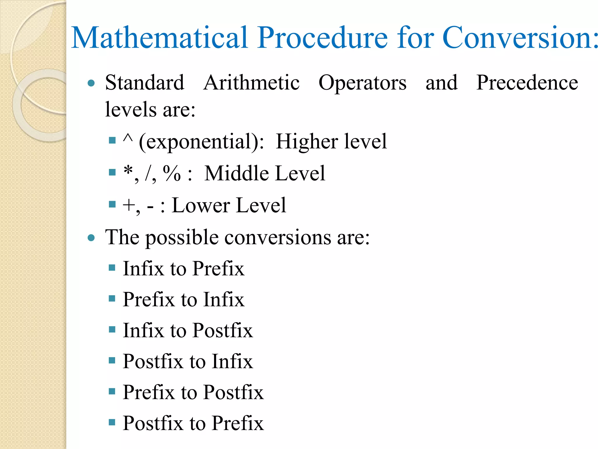 Mathematical Procedure for Conversion:  Standard Arithmetic Operators and Precedence levels are:  ^ (exponential): Higher level  *, /, % : Middle Level  +, - : Lower Level  The possible conversions are:  Infix to Prefix  Prefix to Infix  Infix to Postfix  Postfix to Infix  Prefix to Postfix  Postfix to Prefix 