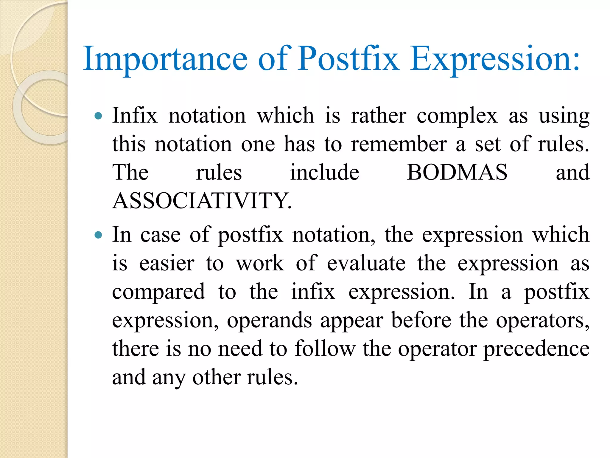 Importance of Postfix Expression:  Infix notation which is rather complex as using this notation one has to remember a set of rules. The rules include BODMAS and ASSOCIATIVITY.  In case of postfix notation, the expression which is easier to work of evaluate the expression as compared to the infix expression. In a postfix expression, operands appear before the operators, there is no need to follow the operator precedence and any other rules. 