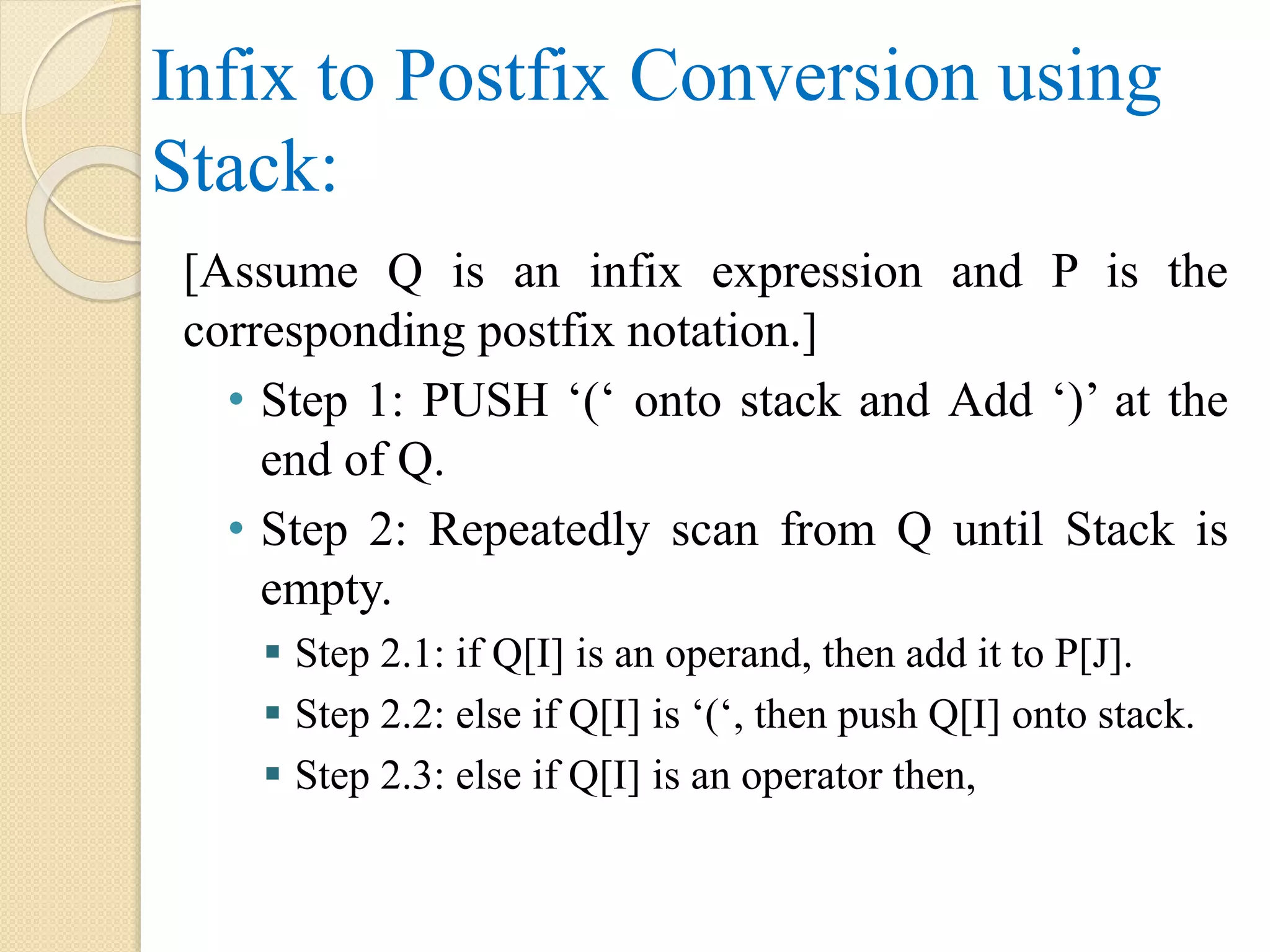 Infix to Postfix Conversion using Stack: [Assume Q is an infix expression and P is the corresponding postfix notation.] • Step 1: PUSH ‘(‘ onto stack and Add ‘)’ at the end of Q. • Step 2: Repeatedly scan from Q until Stack is empty.  Step 2.1: if Q[I] is an operand, then add it to P[J].  Step 2.2: else if Q[I] is ‘(‘, then push Q[I] onto stack.  Step 2.3: else if Q[I] is an operator then, 