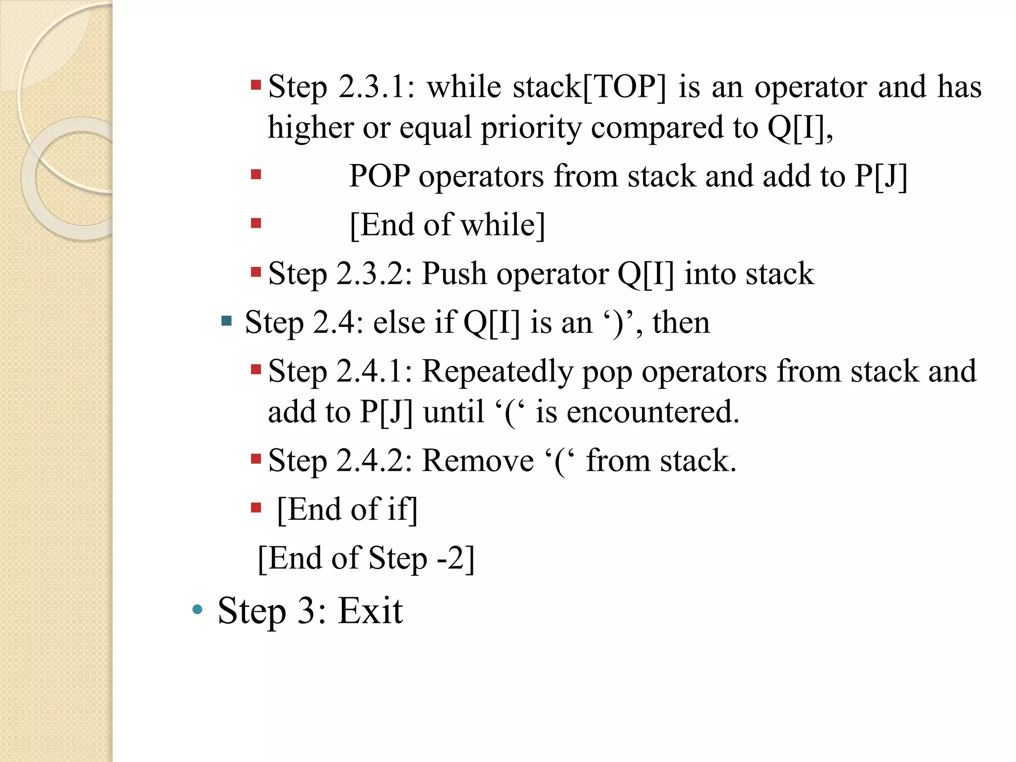 Step 2.3.1: while stack[TOP] is an operator and has higher or equal priority compared to Q[I],  POP operators from stack and add to P[J]  [End of while] Step 2.3.2: Push operator Q[I] into stack  Step 2.4: else if Q[I] is an ‘)’, then Step 2.4.1: Repeatedly pop operators from stack and add to P[J] until ‘(‘ is encountered. Step 2.4.2: Remove ‘(‘ from stack.  [End of if] [End of Step -2] • Step 3: Exit 