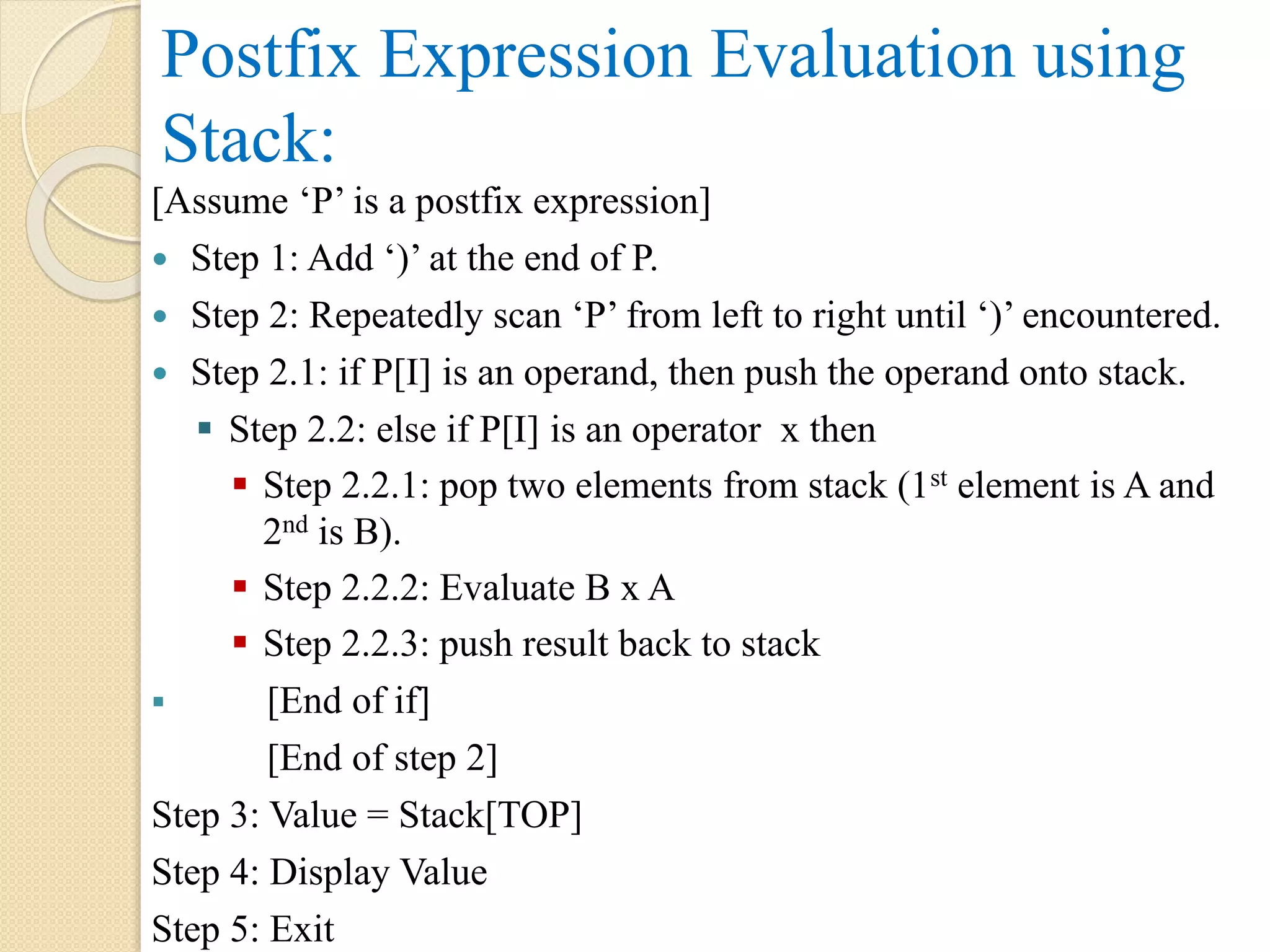 Postfix Expression Evaluation using Stack: [Assume ‘P’ is a postfix expression]  Step 1: Add ‘)’ at the end of P.  Step 2: Repeatedly scan ‘P’ from left to right until ‘)’ encountered.  Step 2.1: if P[I] is an operand, then push the operand onto stack.  Step 2.2: else if P[I] is an operator x then  Step 2.2.1: pop two elements from stack (1st element is A and 2nd is B).  Step 2.2.2: Evaluate B x A  Step 2.2.3: push result back to stack  [End of if] [End of step 2] Step 3: Value = Stack[TOP] Step 4: Display Value Step 5: Exit 