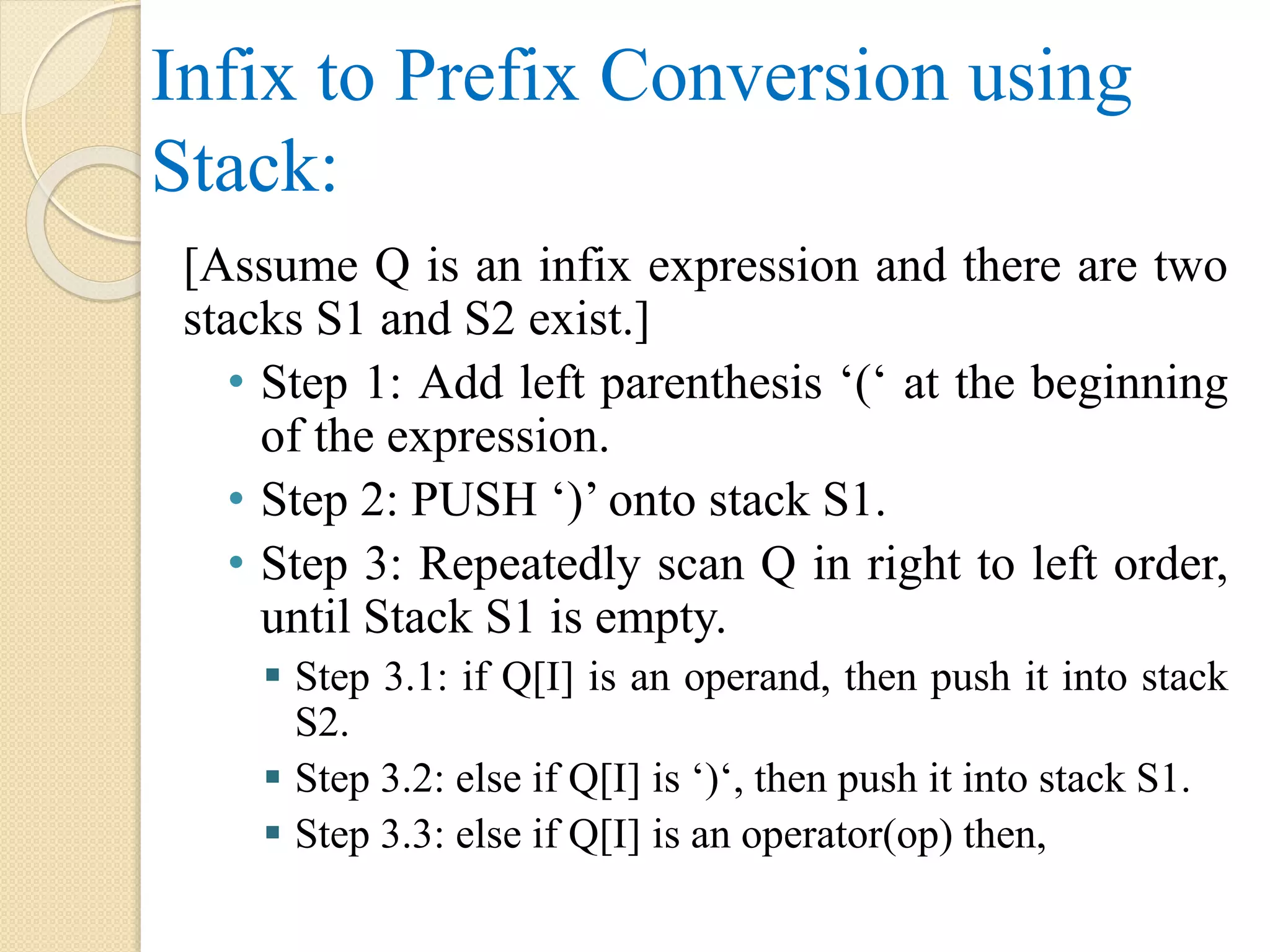 Infix to Prefix Conversion using Stack: [Assume Q is an infix expression and there are two stacks S1 and S2 exist.] • Step 1: Add left parenthesis ‘(‘ at the beginning of the expression. • Step 2: PUSH ‘)’ onto stack S1. • Step 3: Repeatedly scan Q in right to left order, until Stack S1 is empty.  Step 3.1: if Q[I] is an operand, then push it into stack S2.  Step 3.2: else if Q[I] is ‘)‘, then push it into stack S1.  Step 3.3: else if Q[I] is an operator(op) then, 