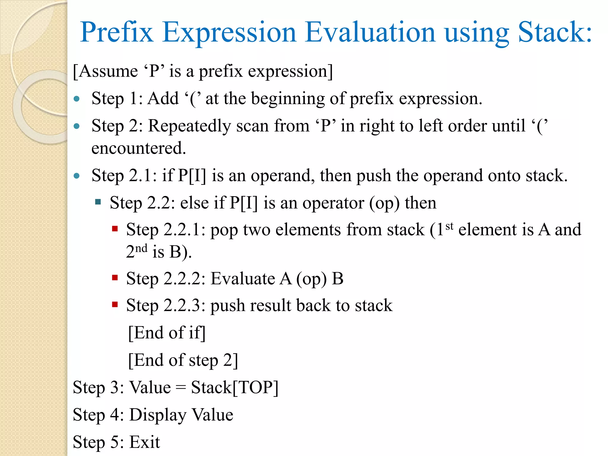 Prefix Expression Evaluation using Stack: [Assume ‘P’ is a prefix expression]  Step 1: Add ‘(’ at the beginning of prefix expression.  Step 2: Repeatedly scan from ‘P’ in right to left order until ‘(’ encountered.  Step 2.1: if P[I] is an operand, then push the operand onto stack.  Step 2.2: else if P[I] is an operator (op) then  Step 2.2.1: pop two elements from stack (1st element is A and 2nd is B).  Step 2.2.2: Evaluate A (op) B  Step 2.2.3: push result back to stack [End of if] [End of step 2] Step 3: Value = Stack[TOP] Step 4: Display Value Step 5: Exit 
