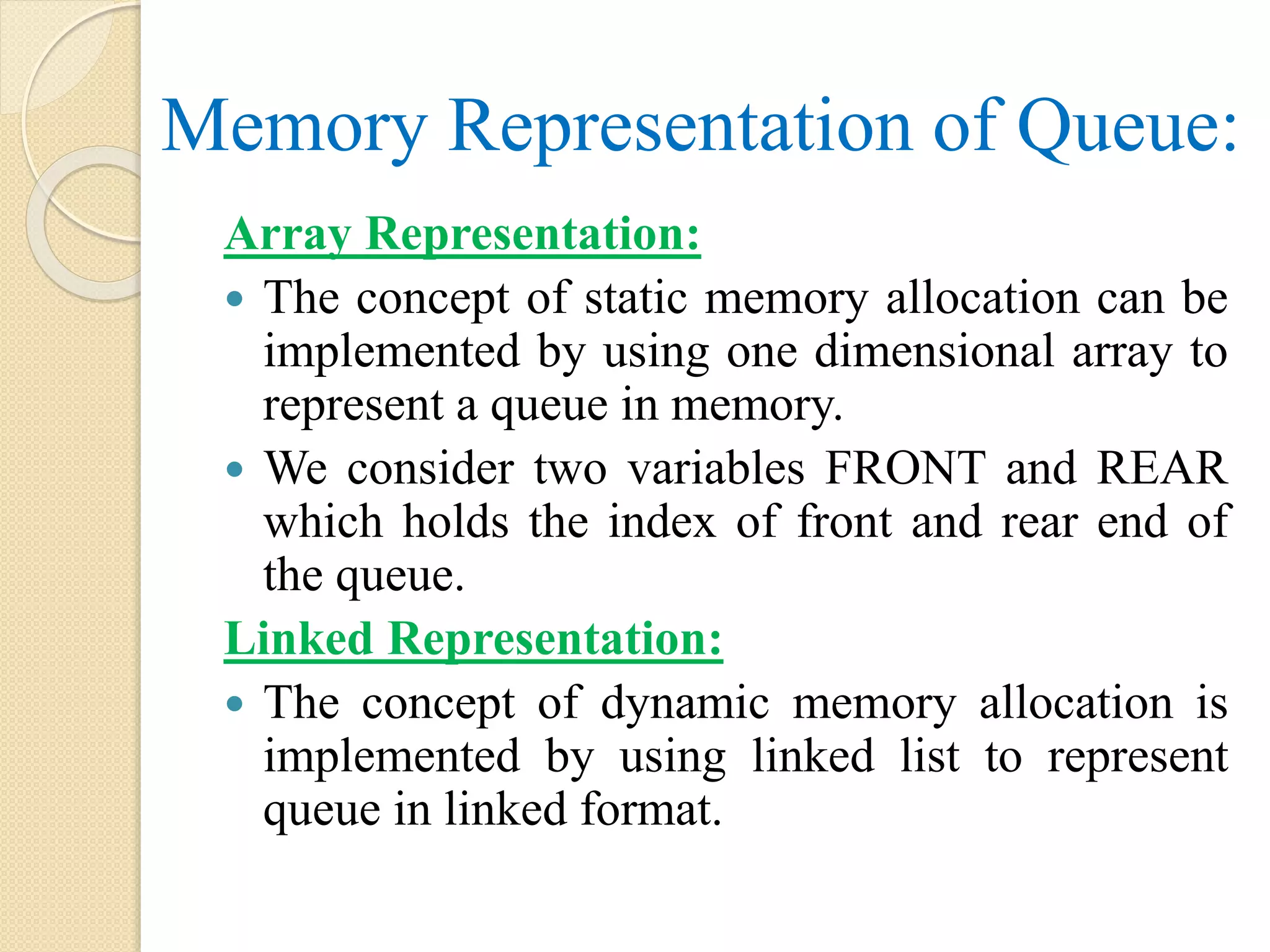Memory Representation of Queue: Array Representation:  The concept of static memory allocation can be implemented by using one dimensional array to represent a queue in memory.  We consider two variables FRONT and REAR which holds the index of front and rear end of the queue. Linked Representation:  The concept of dynamic memory allocation is implemented by using linked list to represent queue in linked format. 