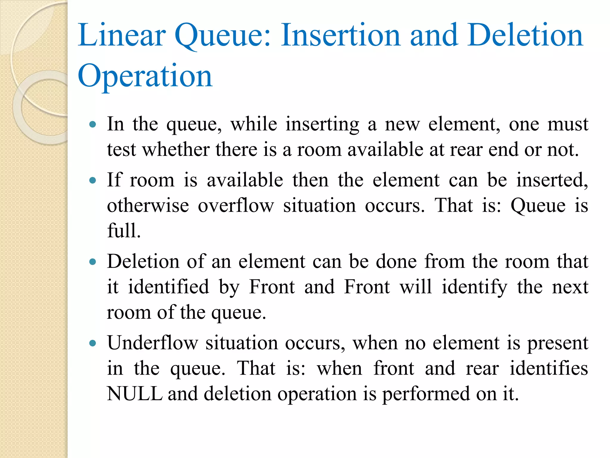 Linear Queue: Insertion and Deletion Operation  In the queue, while inserting a new element, one must test whether there is a room available at rear end or not.  If room is available then the element can be inserted, otherwise overflow situation occurs. That is: Queue is full.  Deletion of an element can be done from the room that it identified by Front and Front will identify the next room of the queue.  Underflow situation occurs, when no element is present in the queue. That is: when front and rear identifies NULL and deletion operation is performed on it. 