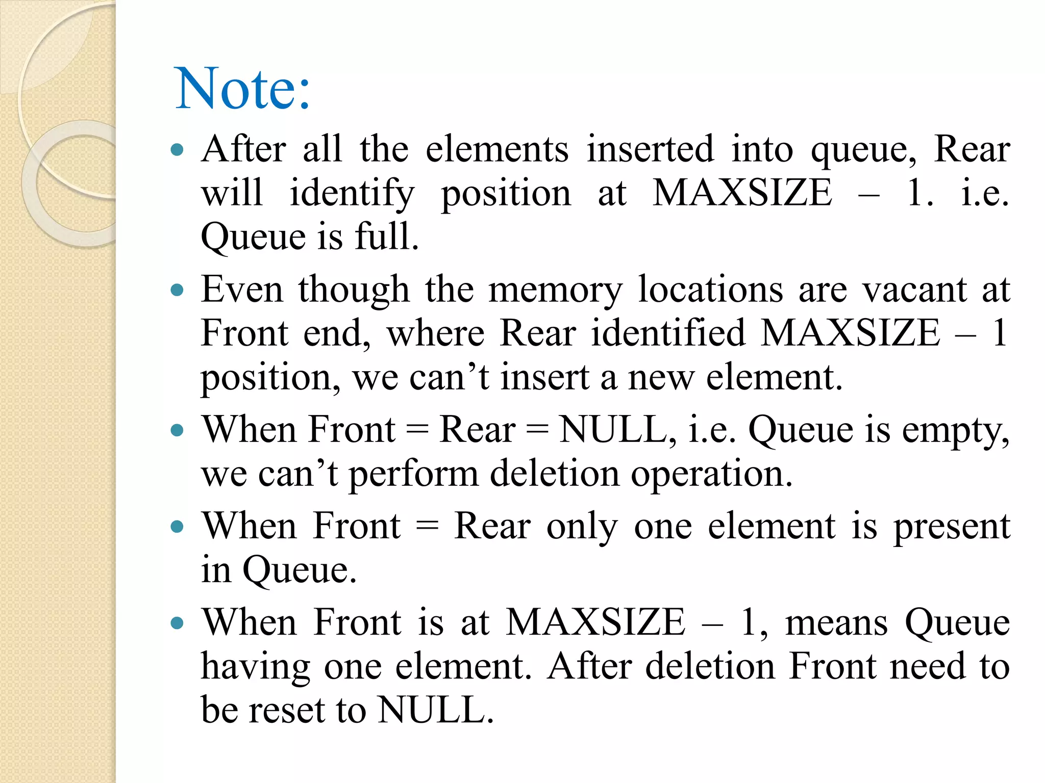 Note:  After all the elements inserted into queue, Rear will identify position at MAXSIZE – 1. i.e. Queue is full.  Even though the memory locations are vacant at Front end, where Rear identified MAXSIZE – 1 position, we can’t insert a new element.  When Front = Rear = NULL, i.e. Queue is empty, we can’t perform deletion operation.  When Front = Rear only one element is present in Queue.  When Front is at MAXSIZE – 1, means Queue having one element. After deletion Front need to be reset to NULL. 