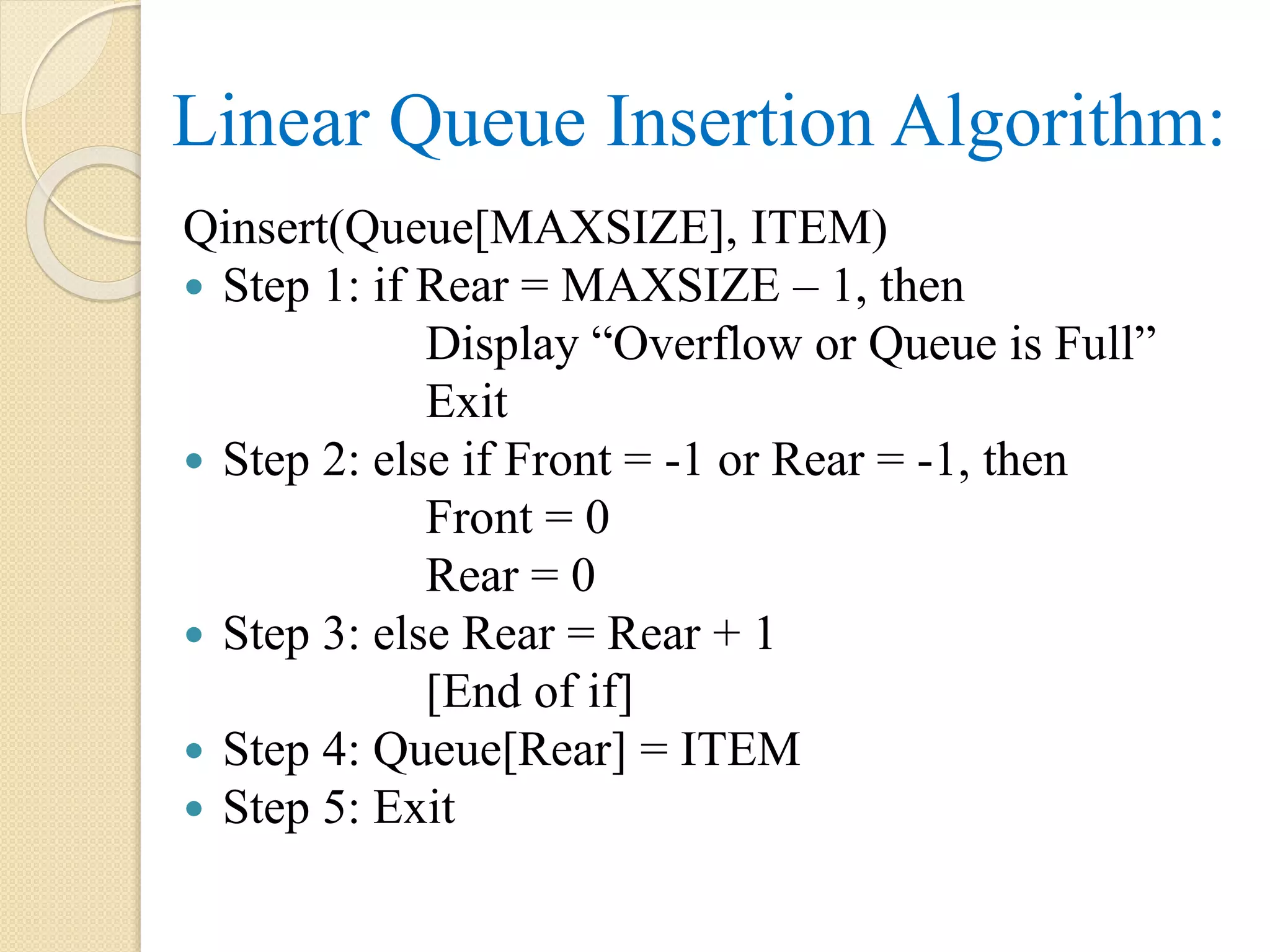 Linear Queue Insertion Algorithm: Qinsert(Queue[MAXSIZE], ITEM)  Step 1: if Rear = MAXSIZE – 1, then Display “Overflow or Queue is Full” Exit  Step 2: else if Front = -1 or Rear = -1, then Front = 0 Rear = 0  Step 3: else Rear = Rear + 1 [End of if]  Step 4: Queue[Rear] = ITEM  Step 5: Exit 