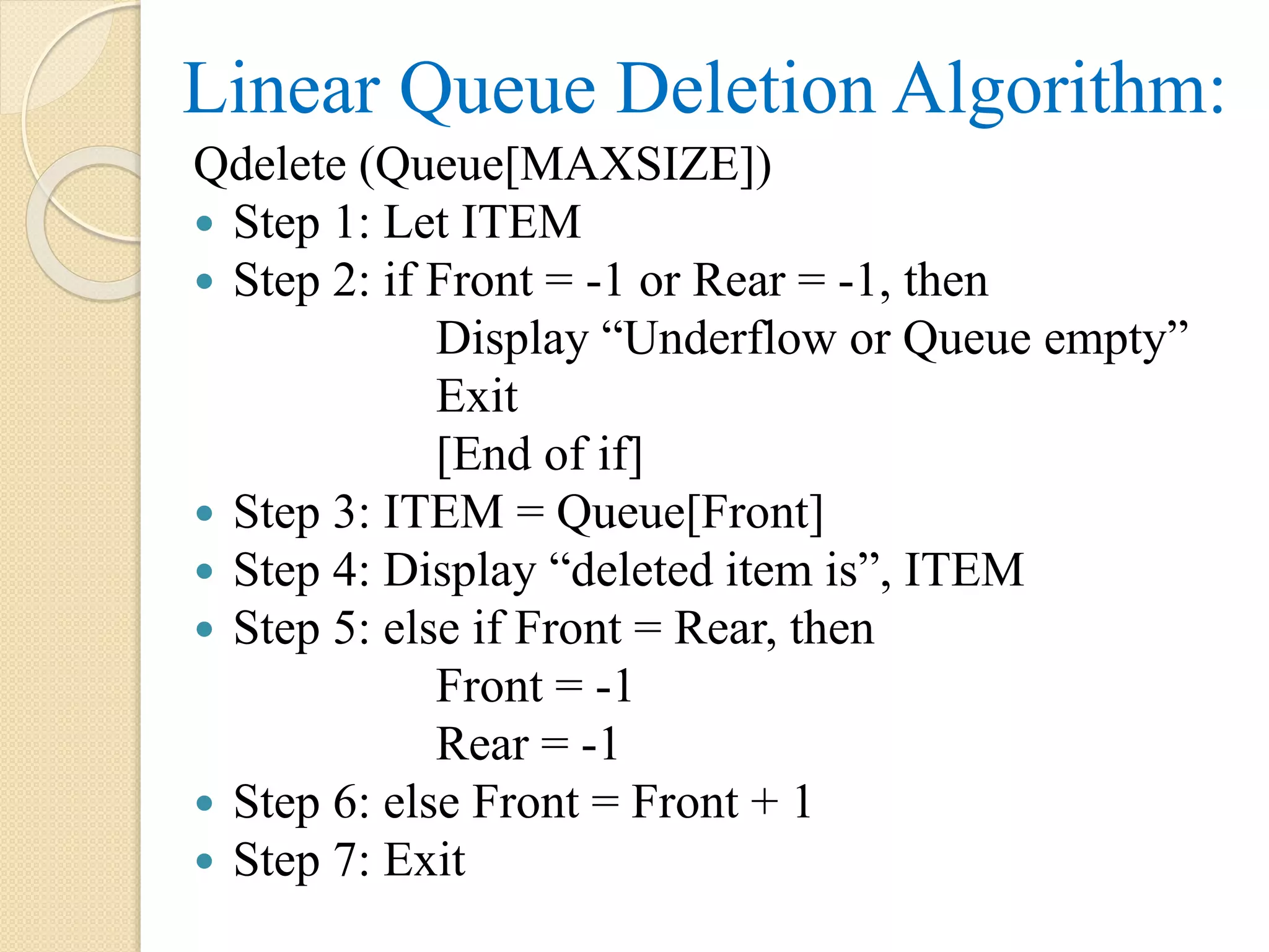 Linear Queue Deletion Algorithm: Qdelete (Queue[MAXSIZE])  Step 1: Let ITEM  Step 2: if Front = -1 or Rear = -1, then Display “Underflow or Queue empty” Exit [End of if]  Step 3: ITEM = Queue[Front]  Step 4: Display “deleted item is”, ITEM  Step 5: else if Front = Rear, then Front = -1 Rear = -1  Step 6: else Front = Front + 1  Step 7: Exit 