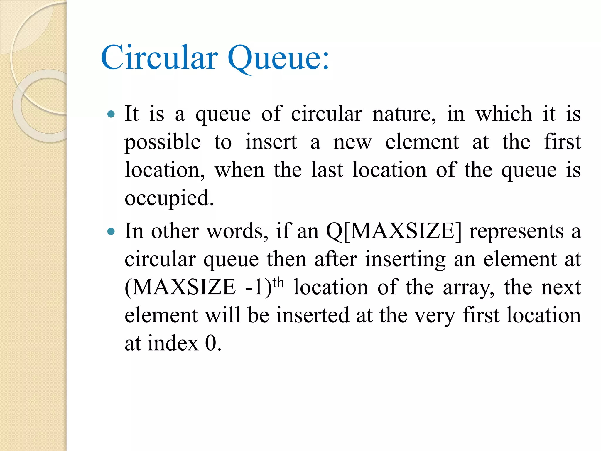 Circular Queue:  It is a queue of circular nature, in which it is possible to insert a new element at the first location, when the last location of the queue is occupied.  In other words, if an Q[MAXSIZE] represents a circular queue then after inserting an element at (MAXSIZE -1)th location of the array, the next element will be inserted at the very first location at index 0. 