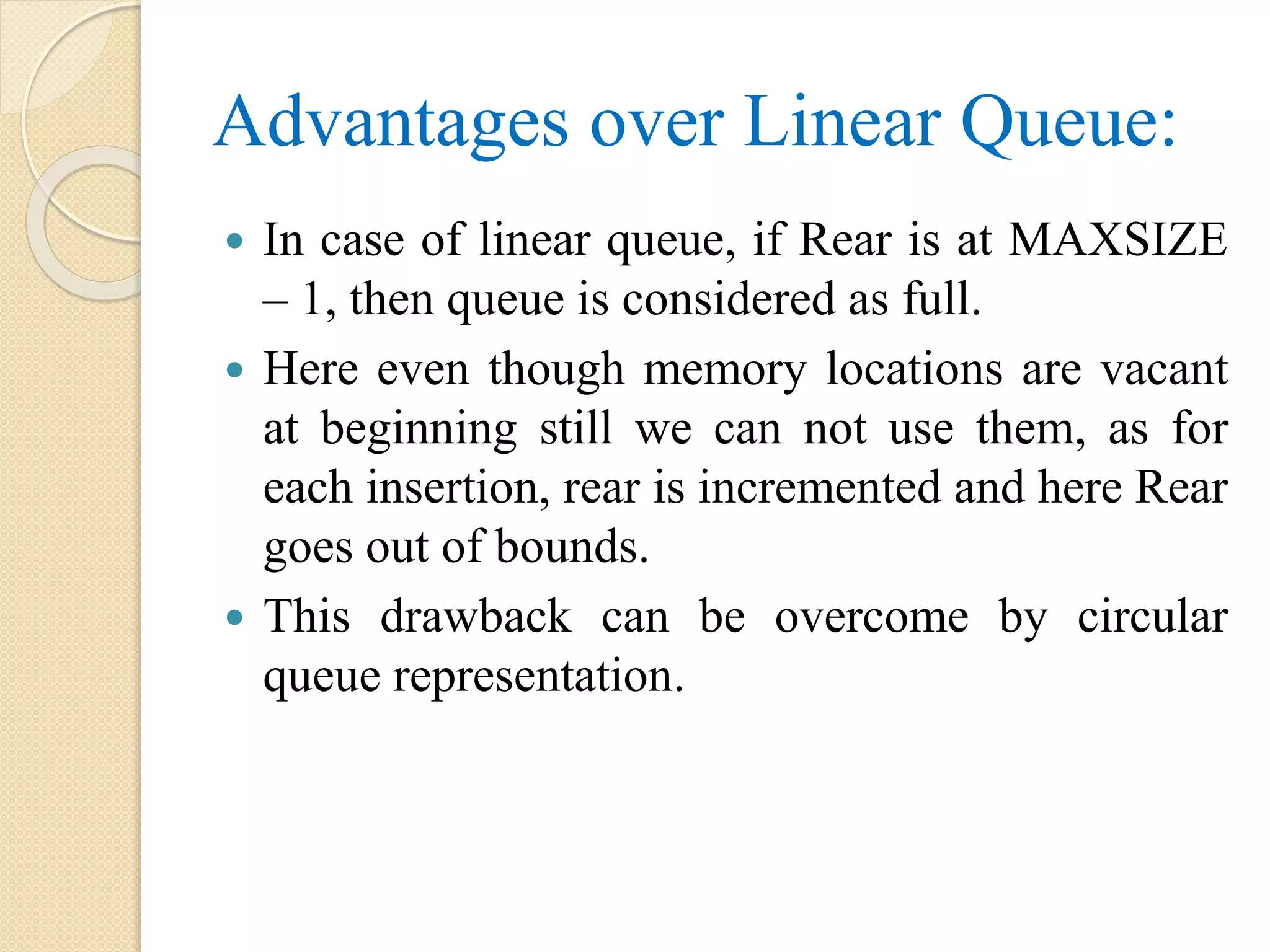 Advantages over Linear Queue:  In case of linear queue, if Rear is at MAXSIZE – 1, then queue is considered as full.  Here even though memory locations are vacant at beginning still we can not use them, as for each insertion, rear is incremented and here Rear goes out of bounds.  This drawback can be overcome by circular queue representation. 