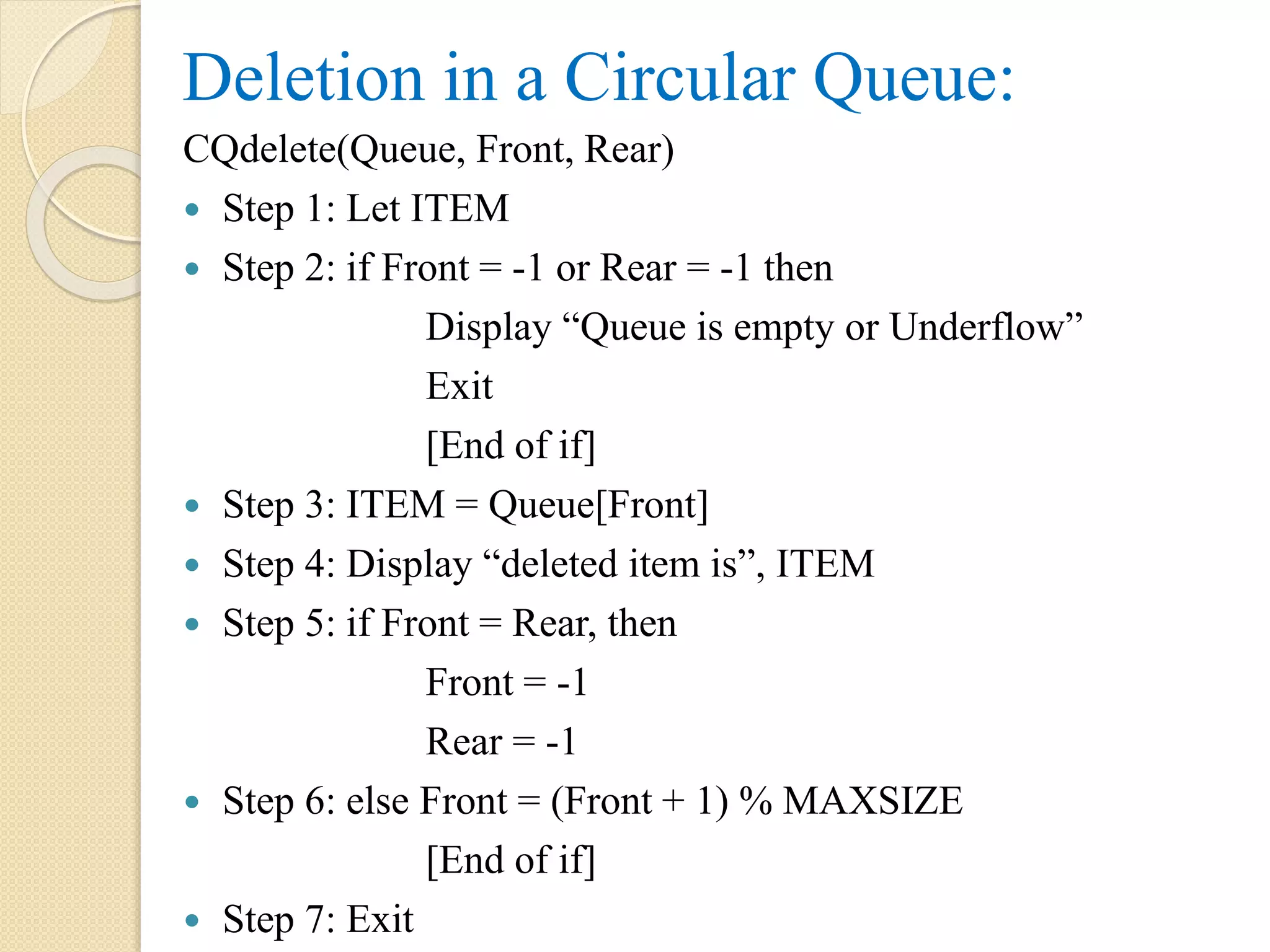 Deletion in a Circular Queue: CQdelete(Queue, Front, Rear)  Step 1: Let ITEM  Step 2: if Front = -1 or Rear = -1 then Display “Queue is empty or Underflow” Exit [End of if]  Step 3: ITEM = Queue[Front]  Step 4: Display “deleted item is”, ITEM  Step 5: if Front = Rear, then Front = -1 Rear = -1  Step 6: else Front = (Front + 1) % MAXSIZE [End of if]  Step 7: Exit 