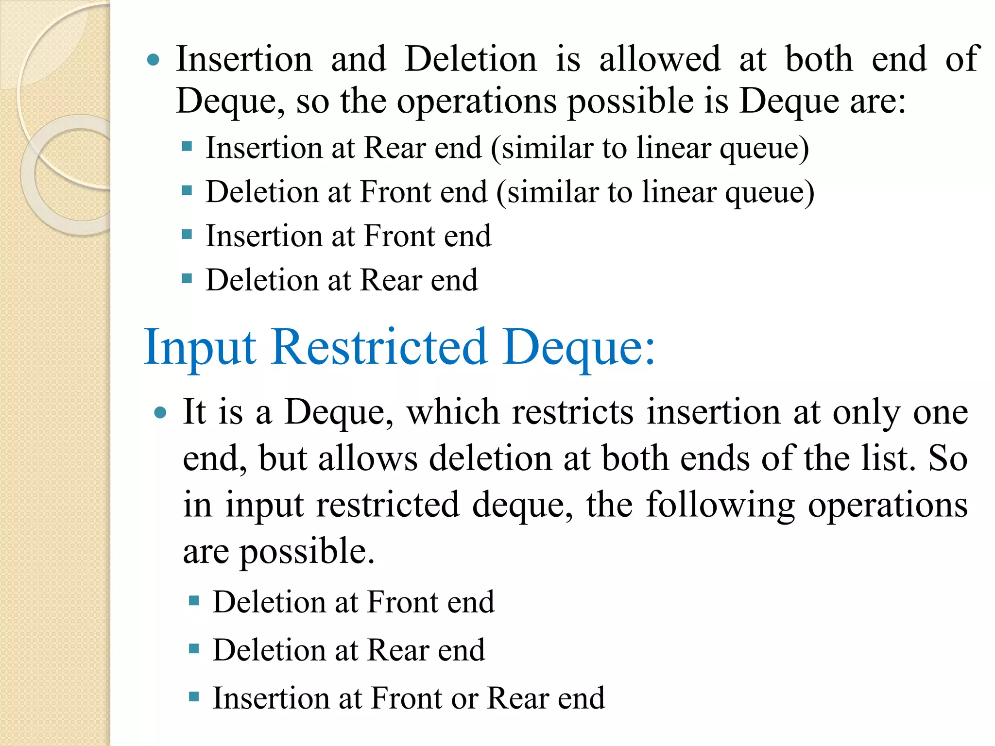  Insertion and Deletion is allowed at both end of Deque, so the operations possible is Deque are:  Insertion at Rear end (similar to linear queue)  Deletion at Front end (similar to linear queue)  Insertion at Front end  Deletion at Rear end Input Restricted Deque:  It is a Deque, which restricts insertion at only one end, but allows deletion at both ends of the list. So in input restricted deque, the following operations are possible.  Deletion at Front end  Deletion at Rear end  Insertion at Front or Rear end 
