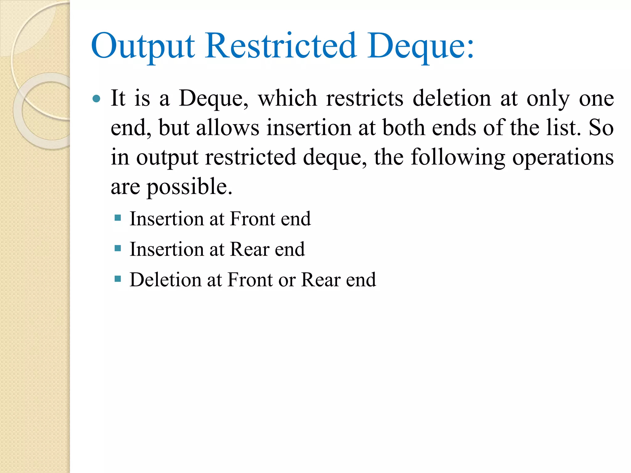 Output Restricted Deque:  It is a Deque, which restricts deletion at only one end, but allows insertion at both ends of the list. So in output restricted deque, the following operations are possible.  Insertion at Front end  Insertion at Rear end  Deletion at Front or Rear end 
