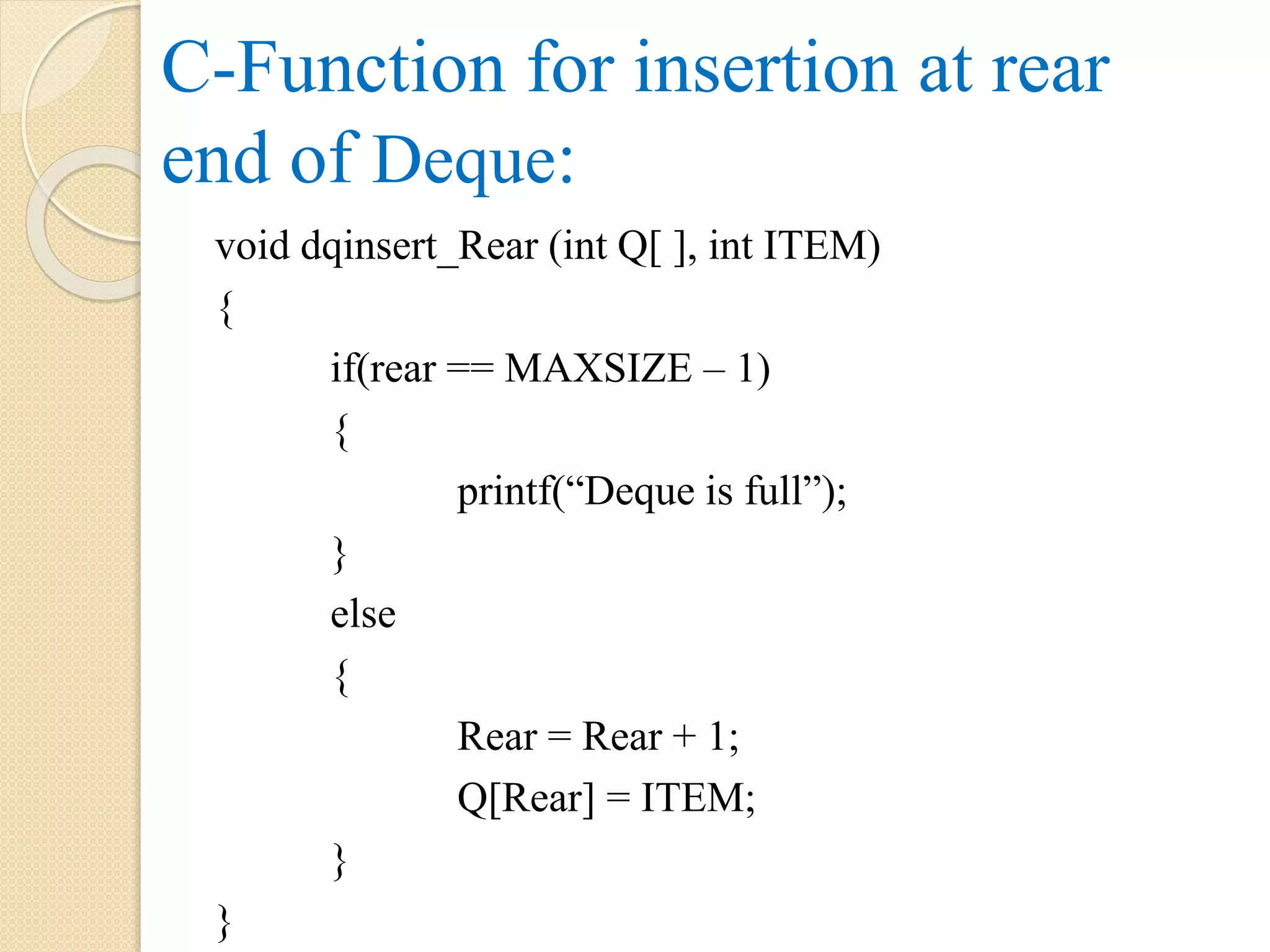 C-Function for insertion at rear end of Deque: void dqinsert_Rear (int Q[ ], int ITEM) { if(rear == MAXSIZE – 1) { printf(“Deque is full”); } else { Rear = Rear + 1; Q[Rear] = ITEM; } } 