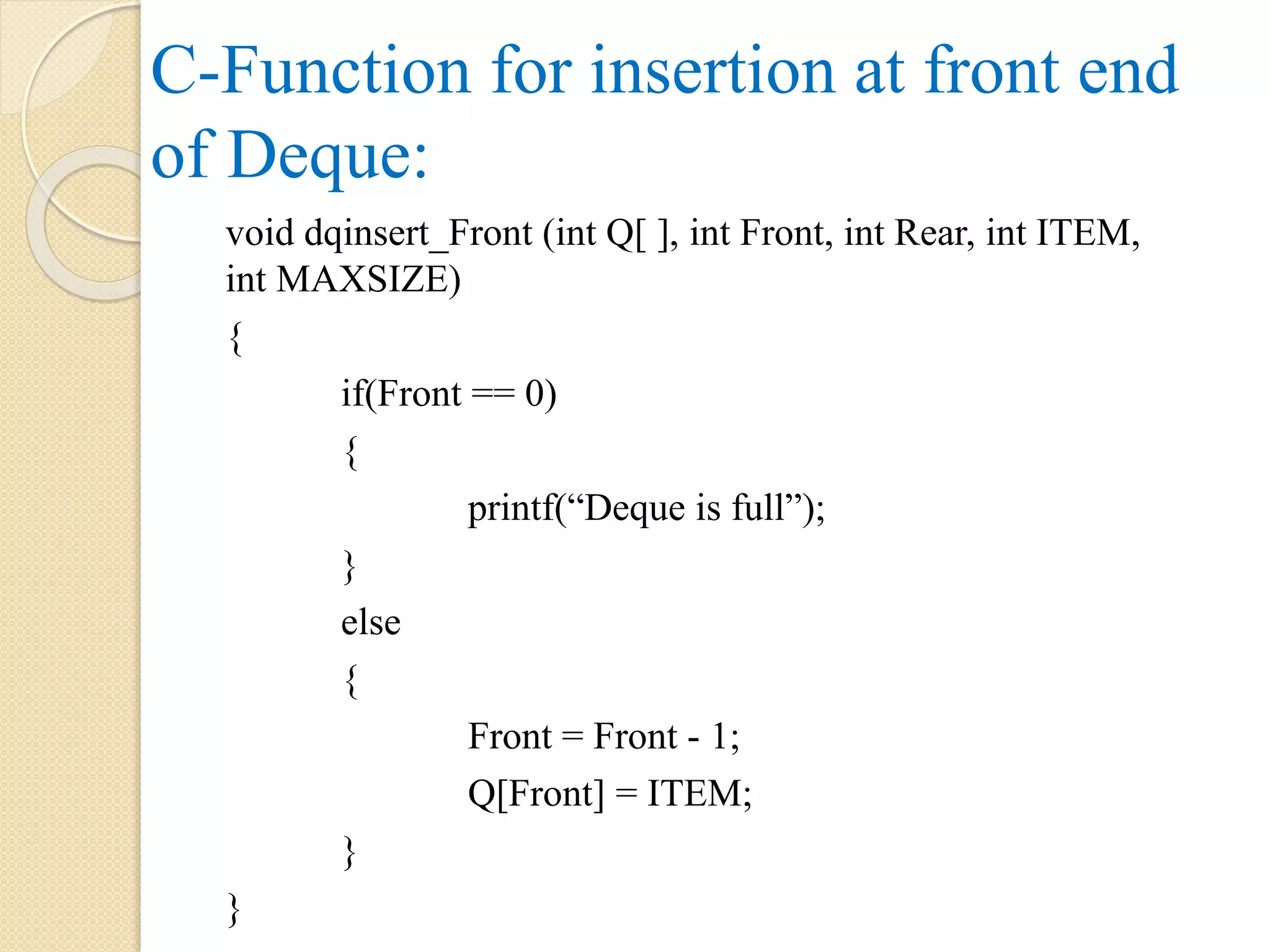C-Function for insertion at front end of Deque: void dqinsert_Front (int Q[ ], int Front, int Rear, int ITEM, int MAXSIZE) { if(Front == 0) { printf(“Deque is full”); } else { Front = Front - 1; Q[Front] = ITEM; } } 