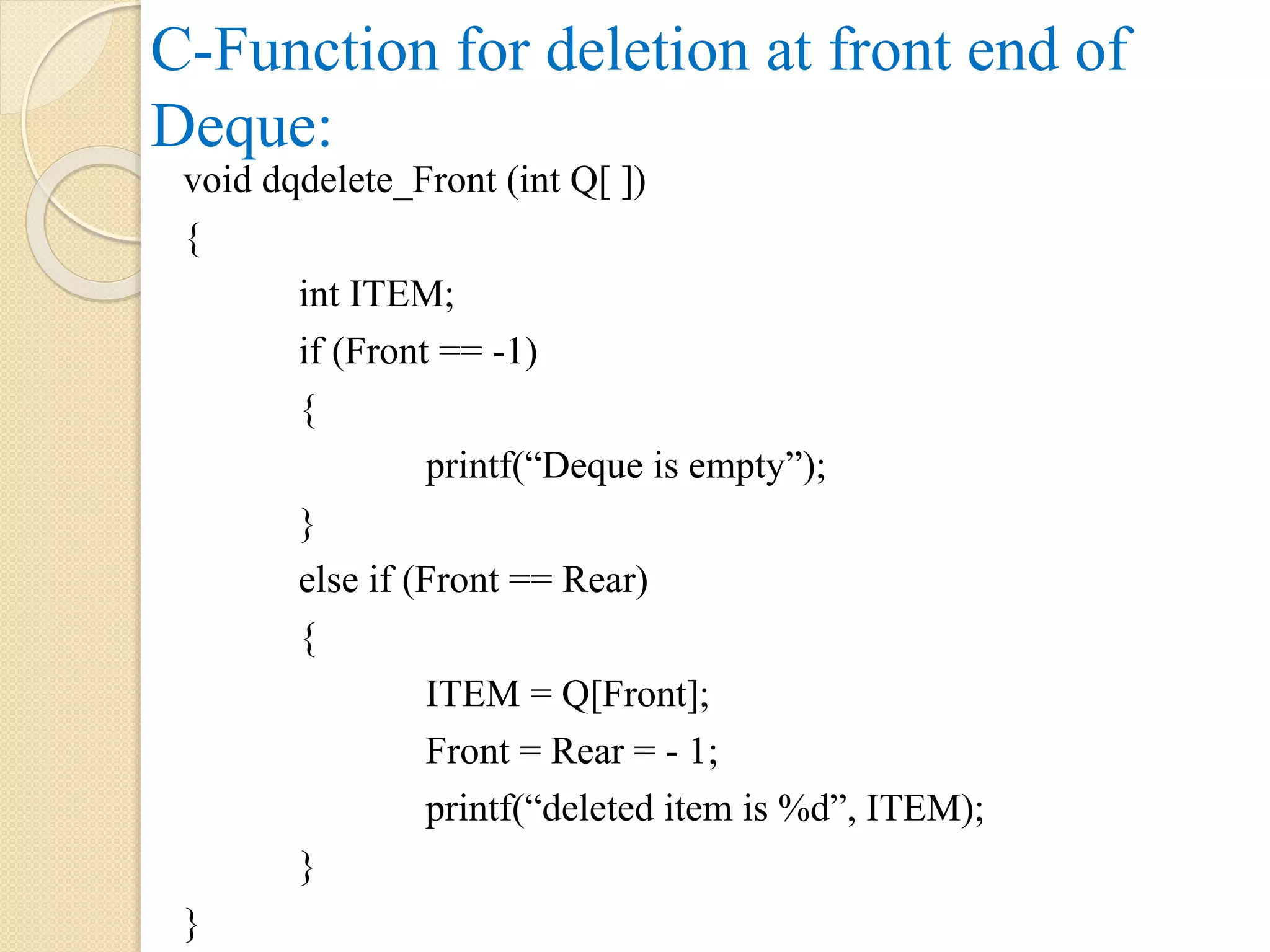 C-Function for deletion at front end of Deque: void dqdelete_Front (int Q[ ]) { int ITEM; if (Front == -1) { printf(“Deque is empty”); } else if (Front == Rear) { ITEM = Q[Front]; Front = Rear = - 1; printf(“deleted item is %d”, ITEM); } } 