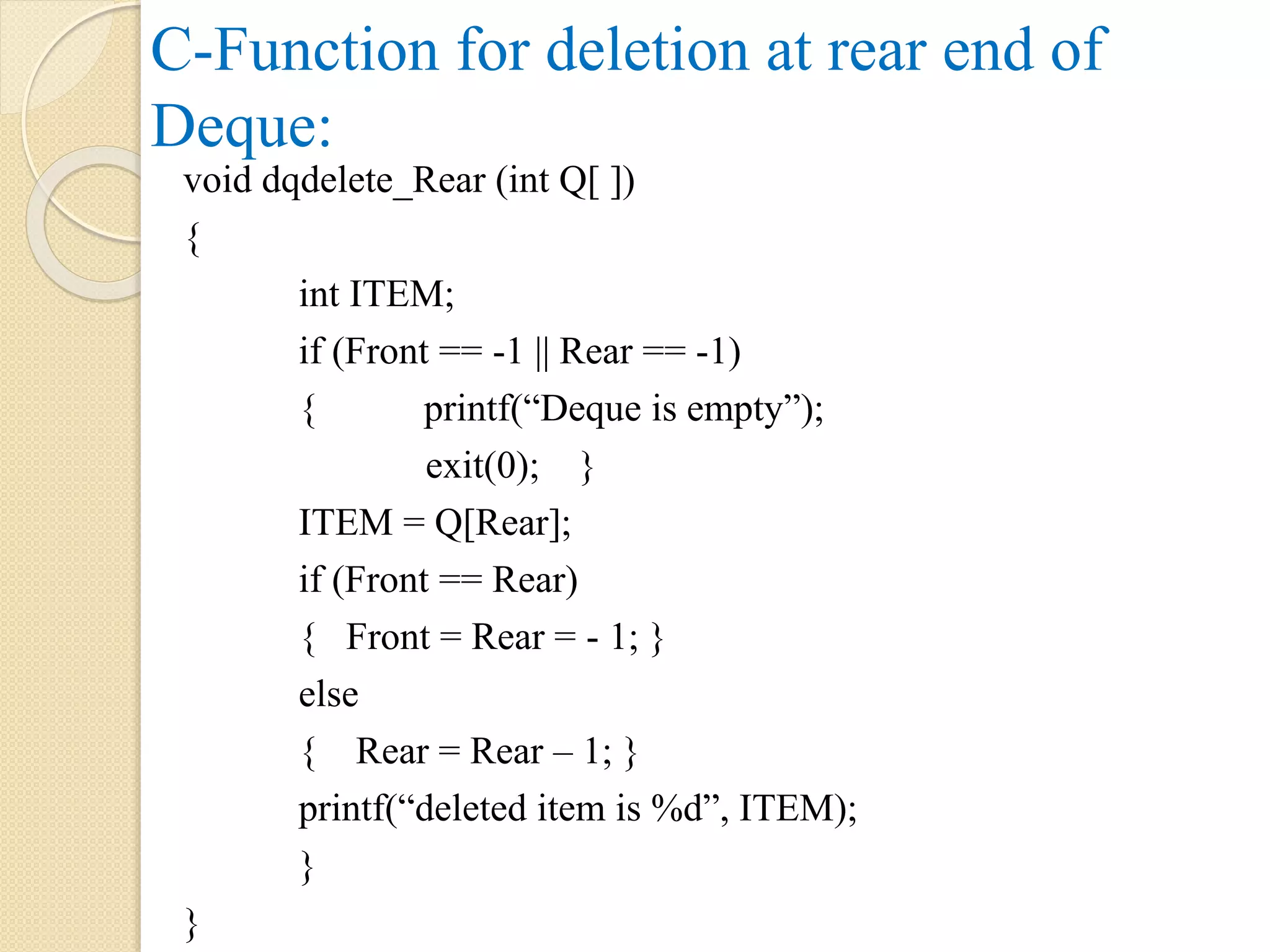 C-Function for deletion at rear end of Deque: void dqdelete_Rear (int Q[ ]) { int ITEM; if (Front == -1 || Rear == -1) { printf(“Deque is empty”); exit(0); } ITEM = Q[Rear]; if (Front == Rear) { Front = Rear = - 1; } else { Rear = Rear – 1; } printf(“deleted item is %d”, ITEM); } } 