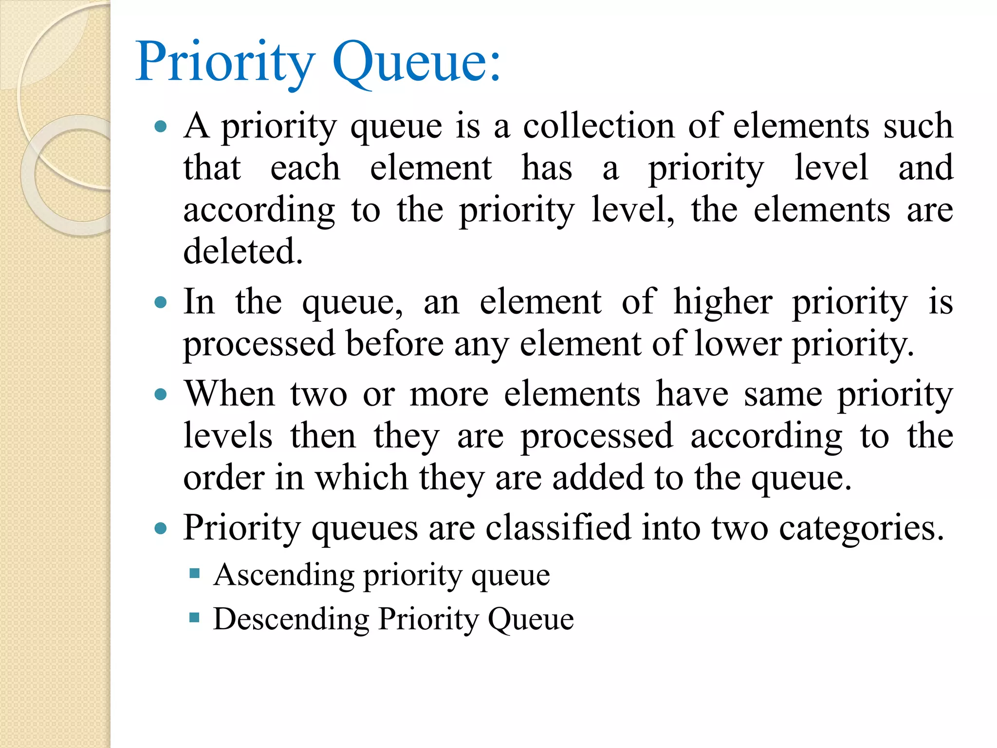 Priority Queue:  A priority queue is a collection of elements such that each element has a priority level and according to the priority level, the elements are deleted.  In the queue, an element of higher priority is processed before any element of lower priority.  When two or more elements have same priority levels then they are processed according to the order in which they are added to the queue.  Priority queues are classified into two categories.  Ascending priority queue  Descending Priority Queue 