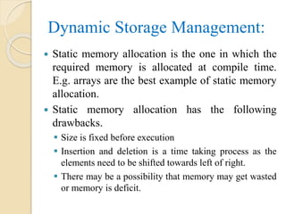 Dynamic Storage Management:
 Static memory allocation is the one in which the
required memory is allocated at compile time.
E.g. arrays are the best example of static memory
allocation.
 Static memory allocation has the following
drawbacks.
 Size is fixed before execution
 Insertion and deletion is a time taking process as the
elements need to be shifted towards left of right.
 There may be a possibility that memory may get wasted
or memory is deficit.
 