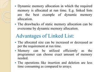 Advantages of Linked List:
 Dynamic memory allocation in which the required
memory is allocated at run time. E.g. linked lists
are the best example of dynamic memory
allocation.
 The drawbacks of static memory allocation can be
overcome by dynamic memory allocation.
 The allocated size can be increased or decreased as
per the requirement at run time.
 Memory can be utilized efficiently as the
programmer can choose exact amount of memory
needed.
 The operations like insertion and deletion are less
time consuming as compared to arrays.
 