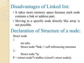 Disadvantages of Linked list:
 It takes more memory space because each node
contains a link or address part.
 Moving to a specific node directly like array is
not possible.
Declaration of Structure of a node:
Struct node
{
int info;
Struct node *link; // self referencing structure
};
Struct node *p;
P = (struct node*) malloc (sizeof ( struct node));
 