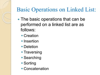 Basic Operations on Linked List:
 The basic operations that can be
performed on a linked list are as
follows:
 Creation
 Insertion
 Deletion
 Traversing
 Searching
 Sorting
 Concatenation
 