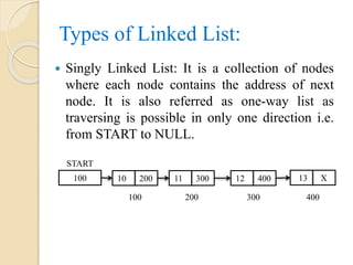 Types of Linked List:
 Singly Linked List: It is a collection of nodes
where each node contains the address of next
node. It is also referred as one-way list as
traversing is possible in only one direction i.e.
from START to NULL.
100 10 200
START
100
11 300 12 400 13 X
200 300 400
 