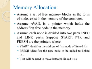Memory Allocation:
 Assume a set of free memory blocks in the form
of nodes exist in the memory of the computer.
 Assume AVAIL is a pointer which holds the
address first free node in the memory.
 Assume each node is divided into two parts INFO
and LINK parts. Suppose START, PTR and
FRESH are the pointers where:
 START identifies the address of first node of linked list.
 FRESH identifies the new node to be added to linked
list.
 PTR will be used to move between linked lists.
 