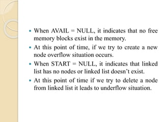  When AVAIL = NULL, it indicates that no free
memory blocks exist in the memory.
 At this point of time, if we try to create a new
node overflow situation occurs.
 When START = NULL, it indicates that linked
list has no nodes or linked list doesn’t exist.
 At this point of time if we try to delete a node
from linked list it leads to underflow situation.
 