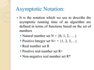 Asymptotic Notation:
 It is the notation which we use to describe the
asymptotic running time of an algorithm are
defined in terms of functions based on the set of
numbers
 Natural number set N = {0, 1, 2, ….}
 Positive Integer set N+ = {1, 2, 3,…}
 Real number set R
 Positive real number set R+
 Non-negative real number set R*
 