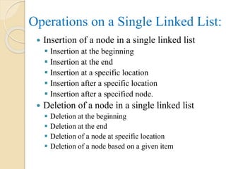 Operations on a Single Linked List:
 Insertion of a node in a single linked list
 Insertion at the beginning
 Insertion at the end
 Insertion at a specific location
 Insertion after a specific location
 Insertion after a specified node.
 Deletion of a node in a single linked list
 Deletion at the beginning
 Deletion at the end
 Deletion of a node at specific location
 Deletion of a node based on a given item
 