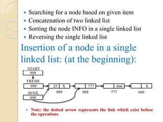 Insertion of a node in a single
linked list: (at the beginning):
 Searching for a node based on given item
 Concatenation of two linked list
 Sorting the node INFO in a single linked list
 Reversing the single linked list
 Note: the dotted arrow represents the link which exist before
the operations
888
25 X
AVAIL 999
777 666 X
888 777 666
999
START
999
FRESH
 