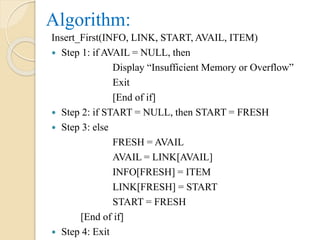 Algorithm:
Insert_First(INFO, LINK, START, AVAIL, ITEM)
 Step 1: if AVAIL = NULL, then
Display “Insufficient Memory or Overflow”
Exit
[End of if]
 Step 2: if START = NULL, then START = FRESH
 Step 3: else
FRESH = AVAIL
AVAIL = LINK[AVAIL]
INFO[FRESH] = ITEM
LINK[FRESH] = START
START = FRESH
[End of if]
 Step 4: Exit
 