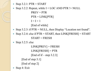  Step 3.2.1: PTR = START
 Step 3.2.2: Repeat, while I < LOC AND PTR != NULL
PREV = PTR
PTR = LINK[PTR]
I = I + 1
[End of while]
 Step 3.2.3: if PTR = NULL, then Display “Location not found”.
 Step 3.2.4: else if PTR = START, then LINK[FRESH] = START
START = FRESH
 Step 3.2.5: else
LINK[PREV] = FRESH
LINK[FRESH] = PTR
[End of if – step 3.2.3]
[End of step 3.1]
[End of step 2]
 Step 4: Exit
 