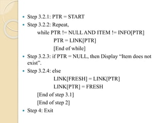  Step 3.2.1: PTR = START
 Step 3.2.2: Repeat,
while PTR != NULL AND ITEM != INFO[PTR]
PTR = LINK[PTR]
[End of while]
 Step 3.2.3: if PTR = NULL, then Display “Item does not
exist”.
 Step 3.2.4: else
LINK[FRESH] = LINK[PTR]
LINK[PTR] = FRESH
[End of step 3.1]
[End of step 2]
 Step 4: Exit
 