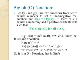 Big oh (O) Notation:
 Let f(n) and g(n) are two functions from set of
natural numbers to set of non-negative real
numbers and f(n) = O(g(n)), iff there exist a
natural number ‘n0’ and a positive constants c>0,
such that,
f(n) ≤ c(g(n)), for all n ≥ n0
E.g. f(n) = 2n2+7n-10, n=5, c=3. Show that
this is in O-notation.
Here g(n) = n2
f(n) ≤ c(g(n)) => 2n2+7n-10 ≤ cn2
=> 2*25+7*5-10 ≤ 3*25 => 75 ≤ 75
So it is in O – Notation, that is O(n2)
 