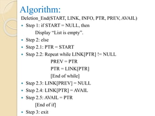Algorithm:
Deletion_End(START, LINK, INFO, PTR, PREV, AVAIL)
 Step 1: if START = NULL, then
Display “List is empty”.
 Step 2: else
 Step 2.1: PTR = START
 Step 2.2: Repeat while LINK[PTR] != NULL
PREV = PTR
PTR = LINK[PTR]
[End of while]
 Step 2.3: LINK[PREV] = NULL
 Step 2.4: LINK[PTR] = AVAIL
 Step 2.5: AVAIL = PTR
[End of if]
 Step 3: exit
 